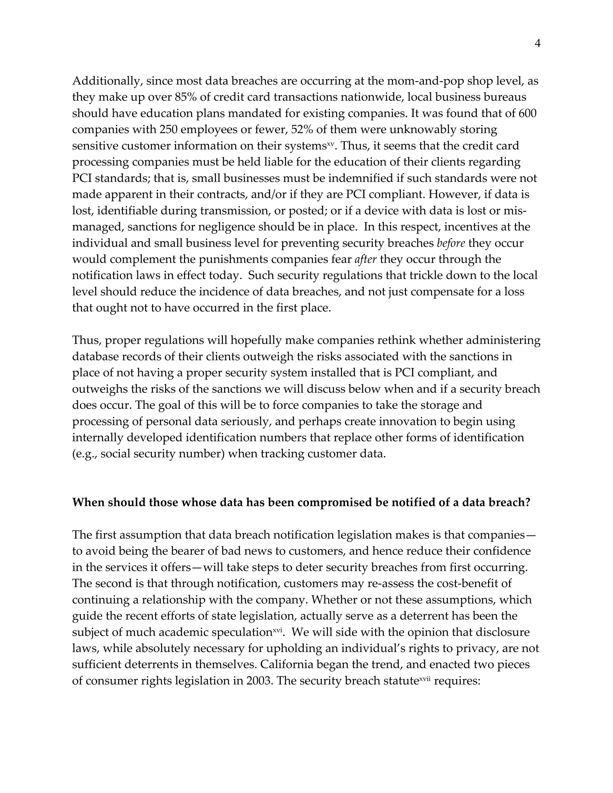 4


Additionally,  since  most  data  breaches  are  occurring  at  the  mom-­‐‑and-­‐‑pop  shop  level,  as  
they  make  up  over  85%  of  credit  card  transactions  nationwide,  local  business  bureaus  
should  have  education  plans  mandated  for  existing  companies.  It  was  found  that  of  600  
companies  with  250  employees  or  fewer,  52%  of  them  were  unknowably  storing  
sensitive  customer  information  on  their  systemsxv.  Thus,  it  seems  that  the  credit  card  
processing  companies  must  be  held  liable  for  the  education  of  their  clients  regarding  
PCI  standards;  that  is,  small  businesses  must  be  indemnified  if  such  standards  were  not  
made  apparent  in  their  contracts,  and/or  if  they  are  PCI  compliant.  However,  if  data  is  
lost,  identifiable  during  transmission,  or  posted;  or  if  a  device  with  data  is  lost  or  mis-­‐‑
managed,  sanctions  for  negligence  should  be  in  place.    In  this  respect,  incentives  at  the  
individual  and  small  business  level  for  preventing  security  breaches  before  they  occur  
would  complement  the  punishments  companies  fear  after  they  occur  through  the  
notification  laws  in  effect  today.    Such  security  regulations  that  trickle  down  to  the  local  
level  should  reduce  the  incidence  of  data  breaches,  and  not  just  compensate  for  a  loss  
that  ought  not  to  have  occurred  in  the  first  place.    
  
Thus,  proper  regulations  will  hopefully  make  companies  rethink  whether  administering  
database  records  of  their  clients  outweigh  the  risks  associated  with  the  sanctions  in  
place  of  not  having  a  proper  security  system  installed  that  is  PCI  compliant,  and  
outweighs  the  risks  of  the  sanctions  we  will  discuss  below  when  and  if  a  security  breach  
does  occur.  The  goal  of  this  will  be  to  force  companies  to  take  the  storage  and  
processing  of  personal  data  seriously,  and  perhaps  create  innovation  to  begin  using  
internally  developed  identification  numbers  that  replace  other  forms  of  identification  
(e.g.,  social  security  number)  when  tracking  customer  data.    
  
  
When  should  those  whose  data  has  been  compromised  be  notified  of  a  data  breach?  
  
The  first  assumption  that  data  breach  notification  legislation  makes  is  that  companies—
to  avoid  being  the  bearer  of  bad  news  to  customers,  and  hence  reduce  their  confidence  
in  the  services  it  offers—will  take  steps  to  deter  security  breaches  from  first  occurring.  
The  second  is  that  through  notification,  customers  may  re-­‐‑assess  the  cost-­‐‑benefit  of  
continuing  a  relationship  with  the  company.  Whether  or  not  these  assumptions,  which  
guide  the  recent  efforts  of  state  legislation,  actually  serve  as  a  deterrent  has  been  the  
subject  of  much  academic  speculationxvi.    We  will  side  with  the  opinion  that  disclosure  
laws,  while  absolutely  necessary  for  upholding  an  individual’s  rights  to  privacy,  are  not  
sufficient  deterrents  in  themselves.  California  began  the  trend,  and  enacted  two  pieces  
of  consumer  rights  legislation  in  2003.  The  security  breach  statutexvii  requires:    
  
 