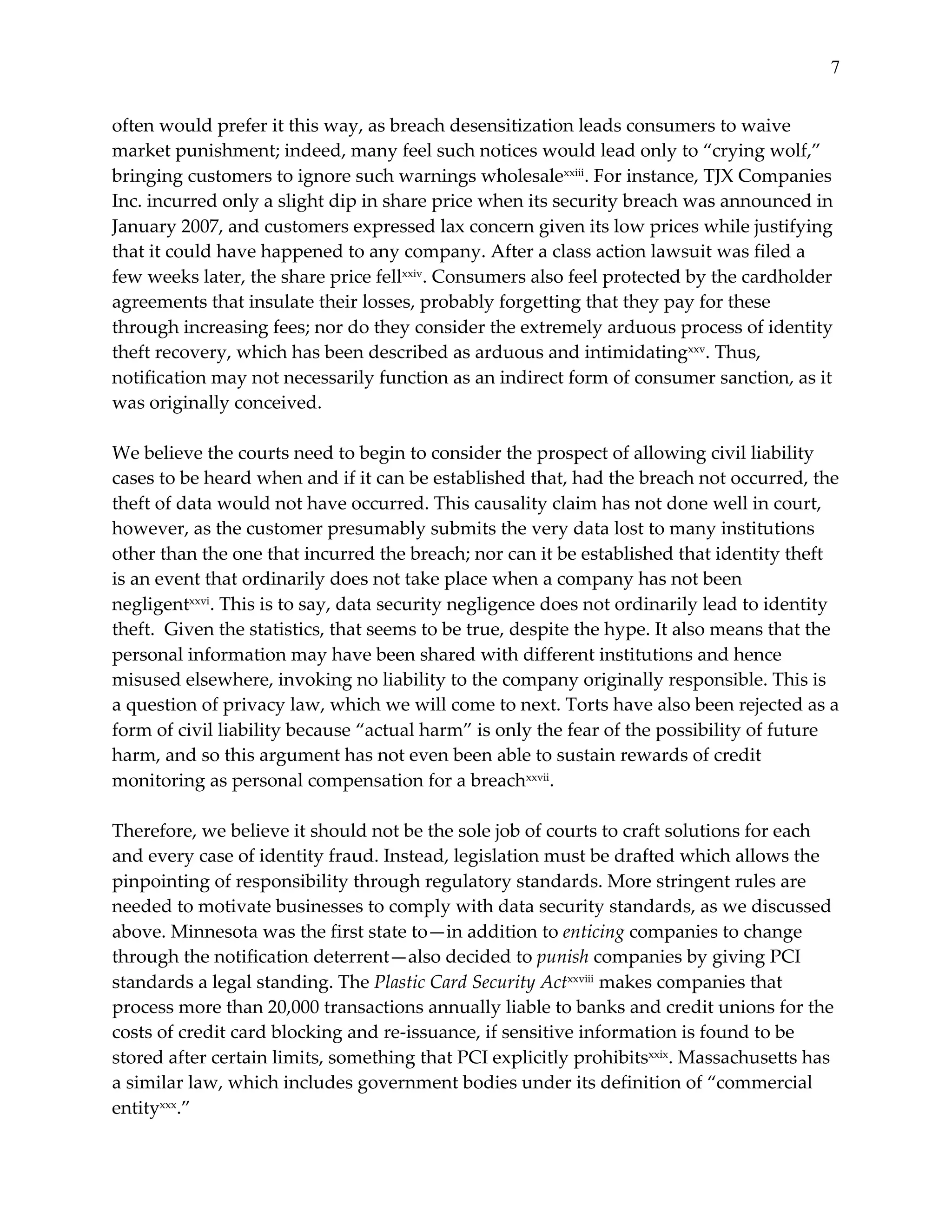 7


often  would  prefer  it  this  way,  as  breach  desensitization  leads  consumers  to  waive  
market  punishment;  indeed,  many  feel  such  notices  would  lead  only  to  “crying  wolf,”  
bringing  customers  to  ignore  such  warnings  wholesalexxiii.  For  instance,  TJX  Companies  
Inc.  incurred  only  a  slight  dip  in  share  price  when  its  security  breach  was  announced  in  
January  2007,  and  customers  expressed  lax  concern  given  its  low  prices  while  justifying  
that  it  could  have  happened  to  any  company.  After  a  class  action  lawsuit  was  filed  a  
few  weeks  later,  the  share  price  fellxxiv.  Consumers  also  feel  protected  by  the  cardholder  
agreements  that  insulate  their  losses,  probably  forgetting  that  they  pay  for  these  
through  increasing  fees;  nor  do  they  consider  the  extremely  arduous  process  of  identity  
theft  recovery,  which  has  been  described  as  arduous  and  intimidatingxxv.  Thus,  
notification  may  not  necessarily  function  as  an  indirect  form  of  consumer  sanction,  as  it  
was  originally  conceived.  
  
We  believe  the  courts  need  to  begin  to  consider  the  prospect  of  allowing  civil  liability  
cases  to  be  heard  when  and  if  it  can  be  established  that,  had  the  breach  not  occurred,  the  
theft  of  data  would  not  have  occurred.  This  causality  claim  has  not  done  well  in  court,  
however,  as  the  customer  presumably  submits  the  very  data  lost  to  many  institutions  
other  than  the  one  that  incurred  the  breach;  nor  can  it  be  established  that  identity  theft  
is  an  event  that  ordinarily  does  not  take  place  when  a  company  has  not  been  
negligentxxvi.  This  is  to  say,  data  security  negligence  does  not  ordinarily  lead  to  identity  
theft.    Given  the  statistics,  that  seems  to  be  true,  despite  the  hype.  It  also  means  that  the  
personal  information  may  have  been  shared  with  different  institutions  and  hence  
misused  elsewhere,  invoking  no  liability  to  the  company  originally  responsible.  This  is  
a  question  of  privacy  law,  which  we  will  come  to  next.  Torts  have  also  been  rejected  as  a  
form  of  civil  liability  because  “actual  harm”  is  only  the  fear  of  the  possibility  of  future  
harm,  and  so  this  argument  has  not  even  been  able  to  sustain  rewards  of  credit  
monitoring  as  personal  compensation  for  a  breachxxvii.      
  
Therefore,  we  believe  it  should  not  be  the  sole  job  of  courts  to  craft  solutions  for  each  
and  every  case  of  identity  fraud.  Instead,  legislation  must  be  drafted  which  allows  the  
pinpointing  of  responsibility  through  regulatory  standards.  More  stringent  rules  are  
needed  to  motivate  businesses  to  comply  with  data  security  standards,  as  we  discussed  
above.  Minnesota  was  the  first  state  to—in  addition  to  enticing  companies  to  change  
through  the  notification  deterrent—also  decided  to  punish  companies  by  giving  PCI  
standards  a  legal  standing.  The  Plastic  Card  Security  Actxxviii  makes  companies  that  
process  more  than  20,000  transactions  annually  liable  to  banks  and  credit  unions  for  the  
costs  of  credit  card  blocking  and  re-­‐‑issuance,  if  sensitive  information  is  found  to  be  
stored  after  certain  limits,  something  that  PCI  explicitly  prohibitsxxix.  Massachusetts  has  
a  similar  law,  which  includes  government  bodies  under  its  definition  of  “commercial  
entityxxx.”  
 