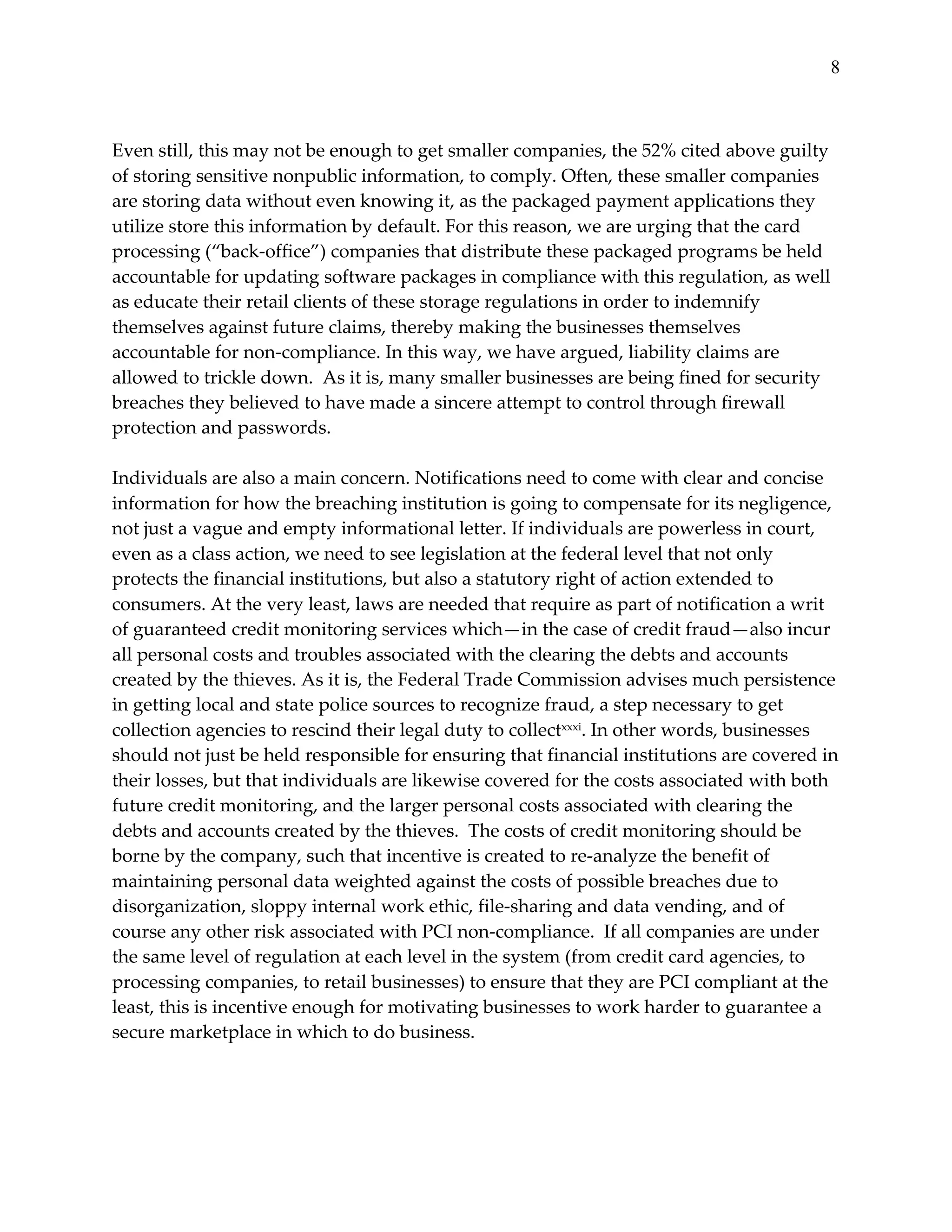8


  
Even  still,  this  may  not  be  enough  to  get  smaller  companies,  the  52%  cited  above  guilty  
of  storing  sensitive  nonpublic  information,  to  comply.  Often,  these  smaller  companies  
are  storing  data  without  even  knowing  it,  as  the  packaged  payment  applications  they  
utilize  store  this  information  by  default.  For  this  reason,  we  are  urging  that  the  card  
processing  (“back-­‐‑office”)  companies  that  distribute  these  packaged  programs  be  held  
accountable  for  updating  software  packages  in  compliance  with  this  regulation,  as  well  
as  educate  their  retail  clients  of  these  storage  regulations  in  order  to  indemnify  
themselves  against  future  claims,  thereby  making  the  businesses  themselves  
accountable  for  non-­‐‑compliance.  In  this  way,  we  have  argued,  liability  claims  are  
allowed  to  trickle  down.    As  it  is,  many  smaller  businesses  are  being  fined  for  security  
breaches  they  believed  to  have  made  a  sincere  attempt  to  control  through  firewall  
protection  and  passwords.    
  
Individuals  are  also  a  main  concern.  Notifications  need  to  come  with  clear  and  concise  
information  for  how  the  breaching  institution  is  going  to  compensate  for  its  negligence,  
not  just  a  vague  and  empty  informational  letter.  If  individuals  are  powerless  in  court,  
even  as  a  class  action,  we  need  to  see  legislation  at  the  federal  level  that  not  only  
protects  the  financial  institutions,  but  also  a  statutory  right  of  action  extended  to  
consumers.  At  the  very  least,  laws  are  needed  that  require  as  part  of  notification  a  writ  
of  guaranteed  credit  monitoring  services  which—in  the  case  of  credit  fraud—also  incur  
all  personal  costs  and  troubles  associated  with  the  clearing  the  debts  and  accounts  
created  by  the  thieves.  As  it  is,  the  Federal  Trade  Commission  advises  much  persistence  
in  getting  local  and  state  police  sources  to  recognize  fraud,  a  step  necessary  to  get  
collection  agencies  to  rescind  their  legal  duty  to  collectxxxi.  In  other  words,  businesses  
should  not  just  be  held  responsible  for  ensuring  that  financial  institutions  are  covered  in  
their  losses,  but  that  individuals  are  likewise  covered  for  the  costs  associated  with  both  
future  credit  monitoring,  and  the  larger  personal  costs  associated  with  clearing  the  
debts  and  accounts  created  by  the  thieves.    The  costs  of  credit  monitoring  should  be  
borne  by  the  company,  such  that  incentive  is  created  to  re-­‐‑analyze  the  benefit  of  
maintaining  personal  data  weighted  against  the  costs  of  possible  breaches  due  to  
disorganization,  sloppy  internal  work  ethic,  file-­‐‑sharing  and  data  vending,  and  of  
course  any  other  risk  associated  with  PCI  non-­‐‑compliance.    If  all  companies  are  under  
the  same  level  of  regulation  at  each  level  in  the  system  (from  credit  card  agencies,  to  
processing  companies,  to  retail  businesses)  to  ensure  that  they  are  PCI  compliant  at  the  
least,  this  is  incentive  enough  for  motivating  businesses  to  work  harder  to  guarantee  a  
secure  marketplace  in  which  to  do  business.        
  
  
 