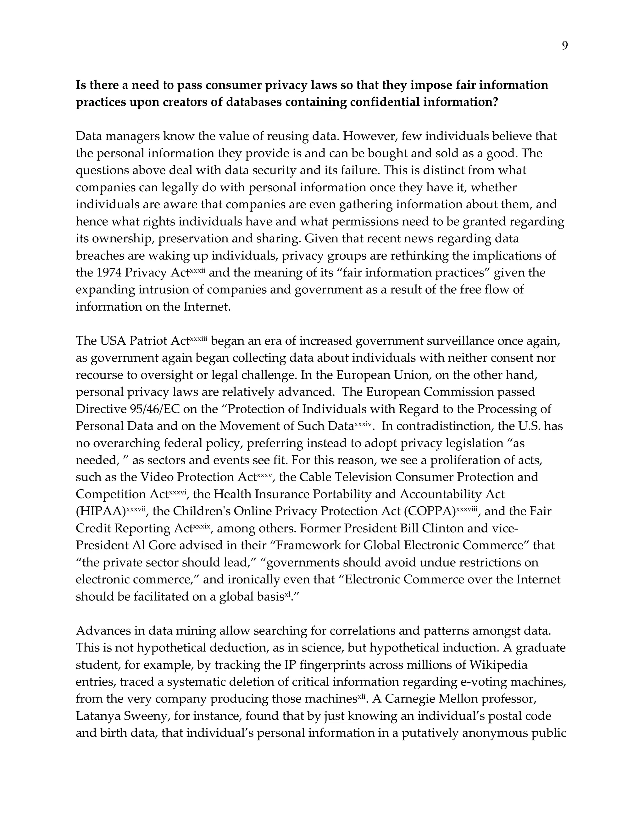 9


Is  there  a  need  to  pass  consumer  privacy  laws  so  that  they  impose  fair  information  
practices  upon  creators  of  databases  containing  confidential  information?  
  
Data  managers  know  the  value  of  reusing  data.  However,  few  individuals  believe  that  
the  personal  information  they  provide  is  and  can  be  bought  and  sold  as  a  good.  The  
questions  above  deal  with  data  security  and  its  failure.  This  is  distinct  from  what  
companies  can  legally  do  with  personal  information  once  they  have  it,  whether  
individuals  are  aware  that  companies  are  even  gathering  information  about  them,  and  
hence  what  rights  individuals  have  and  what  permissions  need  to  be  granted  regarding  
its  ownership,  preservation  and  sharing.  Given  that  recent  news  regarding  data  
breaches  are  waking  up  individuals,  privacy  groups  are  rethinking  the  implications  of  
the  1974  Privacy  Actxxxii  and  the  meaning  of  its  “fair  information  practices”  given  the  
expanding  intrusion  of  companies  and  government  as  a  result  of  the  free  flow  of  
information  on  the  Internet.  
  
The  USA  Patriot  Actxxxiii  began  an  era  of  increased  government  surveillance  once  again,  
as  government  again  began  collecting  data  about  individuals  with  neither  consent  nor  
recourse  to  oversight  or  legal  challenge.  In  the  European  Union,  on  the  other  hand,  
personal  privacy  laws  are  relatively  advanced.    The  European  Commission  passed  
Directive  95/46/EC  on  the  “Protection  of  Individuals  with  Regard  to  the  Processing  of  
Personal  Data  and  on  the  Movement  of  Such  Dataxxxiv.    In  contradistinction,  the  U.S.  has  
no  overarching  federal  policy,  preferring  instead  to  adopt  privacy  legislation  “as  
needed,  ”  as  sectors  and  events  see  fit.  For  this  reason,  we  see  a  proliferation  of  acts,  
such  as  the  Video  Protection  Actxxxv,  the  Cable  Television  Consumer  Protection  and  
Competition  Actxxxvi,  the  Health  Insurance  Portability  and  Accountability  Act  
(HIPAA)xxxvii,  the  Children'ʹs  Online  Privacy  Protection  Act  (COPPA)xxxviii ,  and  the  Fair  
Credit  Reporting  Actxxxix,  among  others.  Former  President  Bill  Clinton  and  vice-­‐‑
President  Al  Gore  advised  in  their  “Framework  for  Global  Electronic  Commerce”  that  
“the  private  sector  should  lead,”  “governments  should  avoid  undue  restrictions  on  
electronic  commerce,”  and  ironically  even  that  “Electronic  Commerce  over  the  Internet  
should  be  facilitated  on  a  global  basisxl.”      
  
Advances  in  data  mining  allow  searching  for  correlations  and  patterns  amongst  data.  
This  is  not  hypothetical  deduction,  as  in  science,  but  hypothetical  induction.  A  graduate  
student,  for  example,  by  tracking  the  IP  fingerprints  across  millions  of  Wikipedia  
entries,  traced  a  systematic  deletion  of  critical  information  regarding  e-­‐‑voting  machines,  
from  the  very  company  producing  those  machinesxli.  A  Carnegie  Mellon  professor,  
Latanya  Sweeny,  for  instance,  found  that  by  just  knowing  an  individual’s  postal  code  
and  birth  data,  that  individual’s  personal  information  in  a  putatively  anonymous  public  
 
