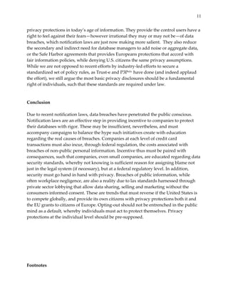 11


privacy  protections  in  today’s  age  of  information.  They  provide  the  control  users  have  a  
right  to  feel  against  their  fears—however  irrational  they  may  or  may  not  be—of  data  
breaches,  which  notification  laws  are  just  now  making  more  salient.    They  also  reduce  
the  secondary  and  indirect  need  for  database  managers  to  add  noise  or  aggregate  data,  
or  the  Safe  Harbor  agreements  that  provides  Europeans  protections  that  accord  with  
fair  information  policies,  while  denying  U.S.  citizens  the  same  privacy  assumptions.  
While  we  are  not  opposed  to  recent  efforts  by  industry-­‐‑led  efforts  to  secure  a  
standardized  set  of  policy  rules,  as  Trust-­‐‑e  and  P3Pxliv  have  done  (and  indeed  applaud  
the  effort),  we  still  argue  the  most  basic  privacy  disclosures  should  be  a  fundamental  
right  of  individuals,  such  that  these  standards  are  required  under  law.  
  
  
Conclusion    
  
Due  to  recent  notification  laws,  data  breaches  have  penetrated  the  public  conscious.  
Notification  laws  are  an  effective  step  in  providing  incentive  to  companies  to  protect  
their  databases  with  rigor.  These  may  be  insufficient,  nevertheless,  and  must  
accompany  campaigns  to  balance  the  hype  such  initiatives  create  with  education  
regarding  the  real  causes  of  breaches.  Companies  at  each  level  of  credit  card  
transactions  must  also  incur,  through  federal  regulation,  the  costs  associated  with  
breaches  of  non-­‐‑public  personal  information.  Incentive  thus  must  be  paired  with  
consequences,  such  that  companies,  even  small  companies,  are  educated  regarding  data  
security  standards,  whereby  not  knowing  is  sufficient  reason  for  assigning  blame  not  
just  in  the  legal  system  (if  necessary),  but  at  a  federal  regulatory  level.  In  addition,  
security  must  go  hand  in  hand  with  privacy.  Breaches  of  public  information,  while  
often  workplace  negligence,  are  also  a  reality  due  to  lax  standards  harnessed  through  
private  sector  lobbying  that  allow  data  sharing,  selling  and  marketing  without  the  
consumers  informed  consent.  These  are  trends  that  must  reverse  if  the  United  States  is  
to  compete  globally,  and  provide  its  own  citizens  with  privacy  protections  both  it  and  
the  EU  grants  to  citizens  of  Europe.  Opting-­‐‑out  should  not  be  entrenched  in  the  public  
mind  as  a  default,  whereby  individuals  must  act  to  protect  themselves.  Privacy  
protections  at  the  individual  level  should  be  pre-­‐‑supposed.    
  
  
  
  
  
  
  
Footnotes  
 
