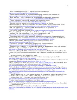 12


i
   Privacy Rights Clearinghouse (July 11, 2008). A chronology of data breaches.
http://www.privacyrights.org/ar/ChronDataBreaches.htm.
ii
    Poneman Institute (Novermber 28, 2007). Ponemon study shows data breach costs continue to rise.
http://www.pgp.com/newsroom/mediareleases/ponemon-us.html.
iii
    Krebs, Brian (July 1, 2008). Washington Post. Data breaches are up 68% this year, nonprofit says.
http://www.washingtonpost.com/wp-dyn/content/article/2008/06/30/AR2008063002123.html.
iv
    Fontana, John (Nov 2, 2006). Average data breach costs companies $5 million.
http://www.networkworld.com/news/2006/110206-data-breach-cost.html.
v
    Data Loss Archive and Database (DLDOS). http://attrition.org/dataloss/. See also ibid.
vi
    Ponemon Institute and RedCannon Security (Dec, 2007). Survey of US IT practitioners reveals data security
policies not enforced. http://www.redcannon.com/news_and_events/press_release_ponemon.html.
vii
     S.B. 1386, codified in Cal. Civ. Code § 1798.82. A description of this law can be found at
www.privacyrights.org/ar/SecurityBreach.htm.
viii
      For a chart of state-by-state legislation, see http://www.digestiblelaw.com/files/upload/securitybreach.pdf.
ix
    Katz, M. L. (2008). Data security: Into the breach. The Maryland Bar Journal, 41(1).
x
    Safeguards Rule: Laws and Rules. Pub. L. No. 106-102, Title V Subtitle A. See
http://www.ftc.gov/privacy/privacyinitiatives/safeguards_lr.html.
xi
    Allan, Danny (June, 2008). Payment card industry mandate stresses importance of web application security:
Recommended becomes required. http://www.net-security.org/article.php?id=1143&p=1. See also PCI Security
Standards Council https://www.pcisecuritystandards.org/security_standards/pci_dss.shtml.
xii
     Finextra.com (September, 2006). Data breach hype is misleading consumers—study.
http://www.finextra.com/fullstory.asp?id=15860.
xiii
      Ibid. Fontana, John (Nov 2, 2006). Average data breach costs companies $5 million.
http://www.networkworld.com/news/2006/110206-data-breach-cost.html.
xiv
     see Rustad, M. L. & Koenig, T. H. (2005). Rebooting cybertort law. Washington Law Review Association, 80.
xv
     Sidel, Robin (September 2007). In data leaks, culprits often are Mom, Pop.
http://online.wsj.com/article/SB119042666704635941.html?mod=sphere_ts.
xvi
     Schwartz, P. & Janger, E. (2007). Notification of data security breaches. Michigan Law Review, 105. See also
Picanso, K. E. (2006). Protecting information security under a data breach notification law. Fordham Law Review,
75.
xvii
      SB  1386,  codified  as  Civil  Code  §  1798.82,  et  seq.
xviii
       Brelsford, James F. (September 2003). California raises bar on data security and privacy. FindLaw.
http://library.findlaw.com/2003/Sep/30/133060.html.
xix
     Javelin Strategy and Research (June 2008). New Javelin reearch pinpoints how institutions should respond to data
breaches. http://www.javelinstrategy.com/2008/06/23/debix_06_23_08/.
xx
     Says Linda Foley of the Identity Theft Resource Center, http://www.idtheftcenter.org/. Reported in Krebs, Brian
(July 2008). Data breaches are up 69% this year, nonprofit says. Washington Post.
http://www.washingtonpost.com/wp-dyn/content/article/2008/06/30/AR2008063002123.html.
xxi
     Alexander, Philip (April 2007). Data breach notification laws: A state by state perspective. Intelligent Enterprise.
http://www.intelligententerprise.com/channels/information_management/showArticle.jhtml?articleID=198800638.
xxii
      For all the details regarding each of these bills, see the Privacy and Security Law Blog at
http://www.privsecblog.com/archives/federal-legislation-pending-privacy-and-data-security-legislation-in-the-
110th-congress.html.
xxiii
       Schwartz & Janger, ibid. For a set of economic arguments, see Romanosky S., Telang R. & Acquisti, A. (2008).
Do data breach disclosure laws reduce theft? Seventh Workshop on the Economics of Information Security.
xxiv
       Wiltshire, Elaine (2007). Cyber-enemy at the gates. The bottom line, 24(8).
http://www.thebottomlinenews.ca/index.php?articleid=242&section=article
xxv
      Federal Trade Commission. Defend: Recover from identity fraud.
http://ftc.gov/bcp/edu/microsites/idtheft/consumers/defend.html#Whatisanidentitytheftreport.
xxvi
       Chandler, J. (2008). Negligence liability for breaches of data security. Banking and Finance Law Review, 23(2).
xxvii
       Chandler, J. (2008), ibid.
xxviii
        Minnesota Statute 325E.64 Access devices; breach of security (2007).
https://www.revisor.leg.state.mn.us/statutes/?id=325E.64&year=2007&keyword_type=all&keyword=security+breac
h+liability.
 
