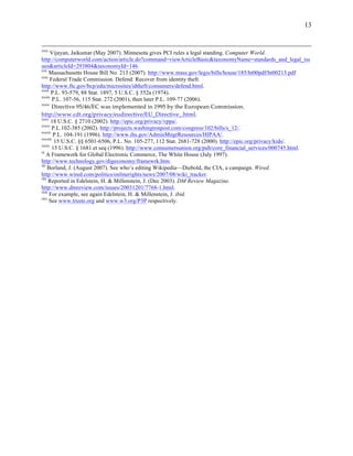 13


xxix
      Vijayan, Jaikumar (May 2007). Minnesota gives PCI rules a legal standing. Computer World.
http://computerworld.com/action/article.do?command=viewArticleBasic&taxonomyName=standards_and_legal_iss
ues&articleId=293804&taxonomyId=146.
xxx
      Massachusetts House Bill No. 213 (2007). http://www.mass.gov/legis/bills/house/185/ht00pdf/ht00213.pdf
xxxi
      Federal Trade Commission. Defend: Recover from identity theft.
http://www.ftc.gov/bcp/edu/microsites/idtheft/consumers/defend.html.
xxxii
       P.L. 93-579, 88 Stat. 1897, 5 U.S.C. § 552a (1974).
xxxiii
        P.L. 107-56, 115 Stat. 272 (2001), then later P.L. 109-77 (2006).
xxxiv
       Directive  95/46/EC  was  implemented  in  1995  by  the  European  Commission.  
http://www.cdt.org/privacy/eudirective/EU_Directive_.html.    
xxxv
       18 U.S.C. § 2710 (2002). http://epic.org/privacy/vppa/.
xxxvi
       P.L.102-385 (2002). http://projects.washingtonpost.com/congress/102/bills/s_12/.
xxxvii
        P.L. 104-191 (1996). http://www.ihs.gov/AdminMngrResources/HIPAA/.
xxxviii
         15 U.S.C. §§ 6501-6506, P.L. No. 105-277, 112 Stat. 2681-728 (2000). http://epic.org/privacy/kids/.
xxxix
       15 U.S.C. § 1681 et seq (1996). http://www.consumersunion.org/pub/core_financial_services/000745.html.
xl
    A Framework for Global Electronic Commerce, The White House (July 1997).
http://www.technology.gov/digeconomy/framewrk.htm.
xli
     Borland, J. (August 2007). See who’s editing Wikipedia—Diebold, the CIA, a campaign. Wired.
http://www.wired.com/politics/onlinerights/news/2007/08/wiki_tracker.
xlii
      Reported in Edelstein, H. & Millenstein, J. (Dec 2003). DM Review Magazine.
http://www.dmreview.com/issues/20031201/7768-1.html.
xliii
      For example, see again Edelstein, H. & Millenstein, J. ibid.
xliv
      See www.truste.org and www.w3.org/P3P respectively.
 