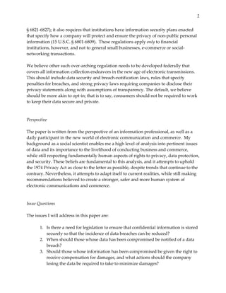 2


§  6821-­‐‑6827);  it  also  requires  that  institutions  have  information  security  plans  enacted  
that  specify  how  a  company  will  protect  and  ensure  the  privacy  of  non-­‐‑public  personal  
information  (15  U.S.C.  §  6801-­‐‑6809).    These  regulations  apply  only  to  financial  
institutions,  however,  and  not  to  general  small  businesses,  e-­‐‑commerce  or  social-­‐‑
networking  transactions.    
  
We  believe  other  such  over-­‐‑arching  regulation  needs  to  be  developed  federally  that  
covers  all  information  collection  endeavors  in  the  new  age  of  electronic  transmissions.  
This  should  include  data  security  and  breach-­‐‑notification  laws,  rules  that  specify  
penalties  for  breaches,  and  strong  privacy  laws  requiring  companies  to  disclose  their  
privacy  statements  along  with  assumptions  of  transparency.  The  default,  we  believe  
should  be  more  akin  to  opt-­‐‑in;  that  is  to  say,  consumers  should  not  be  required  to  work  
to  keep  their  data  secure  and  private.  
  
  
Perspective  
  
The  paper  is  written  from  the  perspective  of  an  information  professional,  as  well  as  a  
daily  participant  in  the  new  world  of  electronic  communication  and  commerce.    My  
background  as  a  social  scientist  enables  me  a  high  level  of  analysis  into  pertinent  issues  
of  data  and  its  importance  to  the  livelihood  of  conducting  business  and  commerce,  
while  still  respecting  fundamentally  human  aspects  of  rights  to  privacy,  data  protection,  
and  security.  These  beliefs  are  fundamental  to  this  analysis,  and  it  attempts  to  uphold  
the  1974  Privacy  Act  as  close  to  the  letter  as  possible,  despite  trends  that  continue  to  the  
contrary.  Nevertheless,  it  attempts  to  adapt  itself  to  current  realities,  while  still  making  
recommendations  believed  to  create  a  stronger,  safer  and  more  human  system  of  
electronic  communications  and  commerce.    
  
  
Issue  Questions  
  
The  issues  I  will  address  in  this  paper  are:  
  
          1. Is  there  a  need  for  legislation  to  ensure  that  confidential  information  is  stored  
              securely  so  that  the  incidence  of  data  breaches  can  be  reduced?  
          2. When  should  those  whose  data  has  been  compromised  be  notified  of  a  data  
              breach?  
          3. Should  those  whose  information  has  been  compromised  be  given  the  right  to  
              receive  compensation  for  damages,  and  what  actions  should  the  company  
              losing  the  data  be  required  to  take  to  minimize  damages?  
 