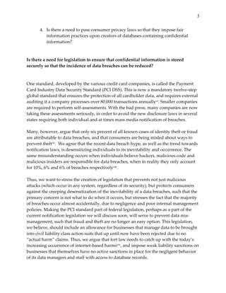 3


        4. Is  there  a  need  to  pass  consumer  privacy  laws  so  that  they  impose  fair  
           information  practices  upon  creators  of  databases  containing  confidential  
           information?  
  
  
Is  there  a  need  for  legislation  to  ensure  that  confidential  information  is  stored  
securely  so  that  the  incidence  of  data  breaches  can  be  reduced?  
  
  
One  standard,  developed  by  the  various  credit  card  companies,  is  called  the  Payment  
Card  Industry  Data  Security  Standard  (PCI  DSS).  This  is  now  a  mandatory  twelve-­‐‑step  
global  standard  that  ensures  the  protection  of  all  cardholder  data,  and  requires  external  
auditing  if  a  company  processes  over  80,000  transactions  annuallyxi.  Smaller  companies  
are  required  to  perform  self-­‐‑assessments.  With  the  bad  press,  many  companies  are  now  
taking  these  assessments  seriously,  in  order  to  avoid  the  new  disclosure  laws  in  several  
states  requiring  both  individual  and  at  times  mass  media  notification  of  breaches.    
  
Many,  however,  argue  that  only  six  percent  of  all  known  cases  of  identity  theft  or  fraud  
are  attributable  to  data  breaches,  and  that  consumers  are  being  misled  about  ways  to  
prevent  theftxii.    We  agree  that  the  recent  data  breach  hype,  as  well  as  the  trend  towards  
notification  laws,  is  desensitizing  individuals  to  its  inevitability  and  occurrence.  The  
same  misunderstanding  occurs  when  individuals  believe  hackers,  malicious  code  and  
malicious  insiders  are  responsible  for  data  breaches,  when  in  reality  they  only  account  
for  10%,  6%  and  6%  of  breaches  respectivelyxiii.    
  
Thus,  we  want  to  stress  the  creation  of  legislation  that  prevents  not  just  malicious  
attacks  (which  occur  in  any  system,  regardless  of  its  security),  but  protects  consumers  
against  the  creeping  desensitization  of  the  inevitability  of  a  data  breaches,  such  that  the  
primary  concern  is  not  what  to  do  when  it  occurs,  but  stresses  the  fact  that  the  majority  
of  breaches  occur  almost  accidentally,  due  to  negligence  and  poor  internal  management  
policies.  Making  the  PCI  standard  part  of  federal  legislation,  perhaps  as  a  part  of  the  
current  notification  legislation  we  will  discuss  soon,  will  serve  to  prevent  data  mis-­‐‑
management,  such  that  fraud  and  theft  are  no  longer  an  easy  option.  This  legislation,  
we  believe,  should  include  an  allowance  for  businesses  that  manage  data  to  be  brought  
into  civil  liability  class  action  suits  that  up  until  now  have  been  rejected  due  to  no  
“actual  harm”  claims.  Thus,  we  argue  that  tort  law  needs  to  catch  up  with  the  today’s  
increasing  occurrence  of  internet-­‐‑based  harmsxiv,  and  impose  weak  liability  sanctions  on  
businesses  that  themselves  have  no  active  sanctions  in  place  for  the  negligent  behavior  
of  its  data  managers  and  staff  with  access  to  database  records.    
  
 