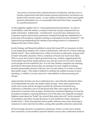 5


         "ʺany  person  or  business  that  conducts  business  in  California,  and  that  owns  or  
         licenses  computerized  data  that  includes  personal  information,  [to]  disclose  any  
         breach  of  the  security  system…to  any  resident  of  California  whose  unencrypted  
         personal  information  was,  or  is  reasonably  believed  to  have  been,  acquired  by  
         an  unauthorized  person."ʺ      
  
As  this  legislation  applies  only  to  “unencrypted  personal  information,”  in  order  to  
avoid  liability  under  the  statute,  a  company  need  only  encrypt  computerized  non-­‐‑
public  information.  Additionally,  “unauthorized”  access  becomes  authorized  once  
companies  require  need-­‐‑to-­‐‑know  permission  standards  through  the  establishment  of  
passwords  and  mandatory  employee  training  on  information  security  standardsxviii .  We  
applaud  this  groundbreaking  first  attempt  at  providing  incentive  to  companies  to  
safeguard  the  data  of  their  clients.      
  
Javelin  Strategy  and  Research  published  a  study  that  found  30%  of  consumers  (in  their  
5  year  longitudinal  sample)  were  victims  of  data  breach,  with  only  6%  of  those  suffering  
identity  fraudxix.  Thus,  notification  laws,  if  they  do  function  as  deterrents,  need  go  hand  
in  hand  with  public  education.  That  is,  incidences  of  fraud  were  much  more  likely  
(30%)  to  occur  due  to  lost  or  stolen  personal  items  (e.g.,  wallets),  suggesting  that  the  
recent  public  hype  fed  by  media  attention  may  only  get  worse  if  every  time  a  breach  
occurs  people  must  be  notified  by  law.  It  is  not  clear  whether  companies  are  releasing  
data  breach  information  because  they  are  starting  to  be  more  vigilant  in  seeking  
breaches  (presumable,  because  of  the  new  laws  in  some  states),  or  in  order  to  control  
their  public  imagexx.  This  makes  it  difficult  to  attribute  the  sudden  increases  to  more  
reporting,  or  whether  it  reveals  actual  new  vulnerabilities  in  data  processing  and  
storage.    
  
Approximately  44  states  now  have  notification  laws,  and  while  the  rationale  for  these  
are  fundamentally  the  same,  the  details  widely  diverge.    Some  states  require  that  a  
credit  card’s  access  code  be  divulged  to  justify  the  disclosure  of  breaches  (e.g.,  
California’s),  while  this  is  not  so  in  the  Kansas  bill.  Only  some  require  the  secure  
destruction  of  sensitive  data  on  paper.  Pennsylvania  considered  legislation  to  close  the  
encryption  exemption,  requiring  disclosure  even  if  the  data  were  originally  encrypted.    
Eighteen  states  deem  the  “belief”  (by  whom?)  that  stolen  data  will  “not  be  misused”  as  
an  exemption;  and  others  exempt  disclosure  if  card  number  have  been  redacted  in  
another  formxxi.  These  discrepancies  lead  to  public  relations  issues  when  disclosing  to  
customers  in  some  states  but  not  others,  among  other  possible  confusions  nationwide.  
  
We  feel  strongly  about  five  exemptions  to  disclosure.  Firstly,  in  order  not  to  unduly  
alert  consumers,  if  card  numbers  cannot  be  linked  to  access  codes,  notification  need  not  
 