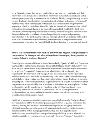 6


occur.  Secondly,  given  that  hackers  can  fool  their  way  into  encrypted  data,  and  that  
encryption  is  not  the  end-­‐‑all  to  protection,  encryption  should  not  automatically  justify  
an  exemption  (especially  if  access  cards  are  available).  Thirdly,  companies  may  not  self-­‐‑
exempt  disclosure  based  on  their  own  definition  of  what  can  and  cannot  be  “misused,”  
but  may  do  so  when  independent  auditors  can  make  the  case  after  an  appropriate  
assessment  of  risk  is  carried  out.  Fourthly,  redacted  data  should  be  exempt,  but  only  if  
no  link  from  the  redacted  data  to  the  original  was  divulged.  And  fifthly,  third-­‐‑party  
credit  card  processing  companies  cannot  indemnify  themselves  against  breaches  when  
their  retail  clients  have  not  been  educated  regarding  the  storage  and  processing  
characteristics  of  the  card-­‐‑reading  software  packages  utilized.  On  a  similar  note,  and  in  
place  of  all  current  state  notification  laws,  is  the  opposite:  if  companies  outsource  
customer  data  processing,  they  are  still  liable  for  how  that  data  is  processed  and  stored.    
  
  
  
Should  those  whose  information  has  been  compromised  be  given  the  right  to  receive  
compensation  for  damages,  and  what  actions  should  the  company  losing  the  data  be  
required  to  take  to  minimize  damages?  
  
Currently,  there  are  two  bills  active  in  the  Senate  (Leahy-­‐‑Specter’s  S.495;  and  Feinstein’s  
S.239)  and  two  in  the  House  (Rush  and  Stearn’s  H.R.958;  and  Smith’s  H.R.  836)xxii.    The  
main  issue  of  contention  in  many  of  these  bills  is  whether  consumer  notification  should  
occur  given  a  “reasonable”  risk  of  harm,  or  whether  this  risk  need  qualify  as  
“significant.”    In  either  case,  and  we  repeat,  this  risk  assessment  must  be  part  of  an  
independent  inquiry,  and  make  up  one  of  many  other  more  objective  benchmarks  (e.g.,  
as  listed  above),  that—taken  together—determine  whether  or  not  disclosure  is  the  most  
prudent  path.    With  no  other  sanctions  in  place  for  a  breach  of  data,  it  is  imperative  that  
companies—when  required  by  law  to  send  out  notification—are  also  implicated  by  law  
in  offering  free  credit  monitoring  services  for  a  to-­‐‑be-­‐‑specified  number  of  years,  
depending  on  the  breach  severity.  In  other  words,  we  are  of  the  opinion  that  
notification  laws  are  in-­‐‑themselves  an  insufficient  deterrent,  albeit  a  necessary  action  
towards  diminishing  security  fraud.      
  
Notification  laws  are  an  insufficient  deterrent  on  multiple  grounds.  Firstly,  the  breach  
may  occur  at  one  of  the  “back  office”  processing  companies  (e.g.,  data  couriers  or  data  
brokers),  leading  to  consumer  confusion  regarding  whether  shopping  elsewhere  
effectively  punishes  anybody.  Also,  with  larger  companies  such  as  banks,  consumers  
not  only  fear  the  cost  of  changing  companies,  they  also  may  begin  to  feel  its  
ineffectiveness,  assuming  all  such  companies  are  equally  likely  to  incur  a  breach.  As  
with  the  media  hype,  consumers  begin  to  consider  breaches  “normal.”    Companies  
 