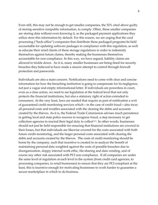 8


  
Even  still,  this  may  not  be  enough  to  get  smaller  companies,  the  52%  cited  above  guilty  
of  storing  sensitive  nonpublic  information,  to  comply.  Often,  these  smaller  companies  
are  storing  data  without  even  knowing  it,  as  the  packaged  payment  applications  they  
utilize  store  this  information  by  default.  For  this  reason,  we  are  urging  that  the  card  
processing  (“back-­‐‑office”)  companies  that  distribute  these  packaged  programs  be  held  
accountable  for  updating  software  packages  in  compliance  with  this  regulation,  as  well  
as  educate  their  retail  clients  of  these  storage  regulations  in  order  to  indemnify  
themselves  against  future  claims,  thereby  making  the  businesses  themselves  
accountable  for  non-­‐‑compliance.  In  this  way,  we  have  argued,  liability  claims  are  
allowed  to  trickle  down.    As  it  is,  many  smaller  businesses  are  being  fined  for  security  
breaches  they  believed  to  have  made  a  sincere  attempt  to  control  through  firewall  
protection  and  passwords.    
  
Individuals  are  also  a  main  concern.  Notifications  need  to  come  with  clear  and  concise  
information  for  how  the  breaching  institution  is  going  to  compensate  for  its  negligence,  
not  just  a  vague  and  empty  informational  letter.  If  individuals  are  powerless  in  court,  
even  as  a  class  action,  we  need  to  see  legislation  at  the  federal  level  that  not  only  
protects  the  financial  institutions,  but  also  a  statutory  right  of  action  extended  to  
consumers.  At  the  very  least,  laws  are  needed  that  require  as  part  of  notification  a  writ  
of  guaranteed  credit  monitoring  services  which—in  the  case  of  credit  fraud—also  incur  
all  personal  costs  and  troubles  associated  with  the  clearing  the  debts  and  accounts  
created  by  the  thieves.  As  it  is,  the  Federal  Trade  Commission  advises  much  persistence  
in  getting  local  and  state  police  sources  to  recognize  fraud,  a  step  necessary  to  get  
collection  agencies  to  rescind  their  legal  duty  to  collectxxxi.  In  other  words,  businesses  
should  not  just  be  held  responsible  for  ensuring  that  financial  institutions  are  covered  in  
their  losses,  but  that  individuals  are  likewise  covered  for  the  costs  associated  with  both  
future  credit  monitoring,  and  the  larger  personal  costs  associated  with  clearing  the  
debts  and  accounts  created  by  the  thieves.    The  costs  of  credit  monitoring  should  be  
borne  by  the  company,  such  that  incentive  is  created  to  re-­‐‑analyze  the  benefit  of  
maintaining  personal  data  weighted  against  the  costs  of  possible  breaches  due  to  
disorganization,  sloppy  internal  work  ethic,  file-­‐‑sharing  and  data  vending,  and  of  
course  any  other  risk  associated  with  PCI  non-­‐‑compliance.    If  all  companies  are  under  
the  same  level  of  regulation  at  each  level  in  the  system  (from  credit  card  agencies,  to  
processing  companies,  to  retail  businesses)  to  ensure  that  they  are  PCI  compliant  at  the  
least,  this  is  incentive  enough  for  motivating  businesses  to  work  harder  to  guarantee  a  
secure  marketplace  in  which  to  do  business.        
  
  
 