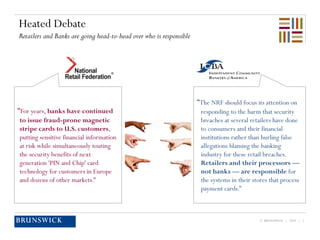 © BRUNSWICK | 2014 | 3
Heated Debate
Retailers and Banks are going head-to-head over who is responsible
“For years, banks have continued
to issue fraud-prone magnetic
stripe cards to U.S. customers,
putting sensitive financial information
at risk while simultaneously touting
the security benefits of next
generation 'PIN and Chip' card
technology for customers in Europe
and dozens of other markets.”
“The NRF should focus its attention on
responding to the harm that security
breaches at several retailers have done
to consumers and their financial
institutions rather than hurling false
allegations blaming the banking
industry for these retail breaches.
Retailers and their processors —
not banks — are responsible for
the systems in their stores that process
payment cards.”
 