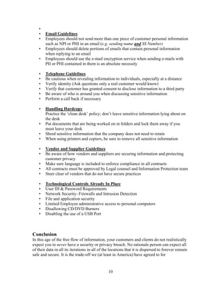 •
    •   Email Guidelines
    •   Employees should not send more than one piece of customer personal information
        such as NPI or PHI in an email (e.g. sending name and SS Number)
    •   Employees should delete portions of emails that contain personal information
        when replying to an email
    •   Employees should use the e-mail encryption service when sending e-mails with
        PII or PHI contained in them is an absolute necessity

    •   Telephone Guidelines
    •   Be cautious when revealing information to individuals, especially at a distance
    •   Verify identity (Ask questions only a real customer would know)
    •   Verify that customer has granted consent to disclose information to a third party
    •   Be aware of who is around you when discussing sensitive information
    •   Perform a call back if necessary

    •   Handling Hardcopy
        Practice the ‘clean desk’ policy; don’t leave sensitive information lying about on
        the desk
    •   Put documents that are being worked on in folders and lock them away if you
        must leave your desk
    •   Shred sensitive information that the company does not need to retain
    •   When using printers and copiers, be sure to remove all sensitive information

    •   Vendor and Supplier Guidelines
    •   Be aware of how vendors and suppliers are securing information and protecting
        customer privacy
    •   Make sure language is included to enforce compliance in all contracts
    •   All contracts must be approved by Legal counsel and Information Protection team
    •   Steer clear of vendors that do not have secure practices

    •   Technological Controls Already In Place
    •   User ID & Password Requirements
    •   Network Security- Firewalls and Intrusion Detection
    •   File and application security
    •   Limited Employee administrative access to personal computers
    •   Disallowing CD/DVD Burners
    •   Disabling the use of a USB Port



Conclusion
In this age of the free flow of information, your customers and clients do not realistically
expect you to never have a security or privacy breach. No rationale person can expect all
of their data in all its iterations in all of the locations that it is dispersed to forever remain
safe and secure. It is the trade-off we (at least in America) have agreed to for


                                                10
 