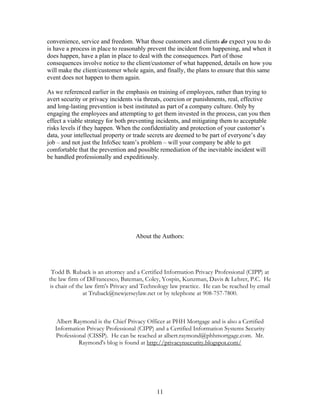 convenience, service and freedom. What those customers and clients do expect you to do
is have a process in place to reasonably prevent the incident from happening, and when it
does happen, have a plan in place to deal with the consequences. Part of those
consequences involve notice to the client/customer of what happened, details on how you
will make the client/customer whole again, and finally, the plans to ensure that this same
event does not happen to them again.

As we referenced earlier in the emphasis on training of employees, rather than trying to
avert security or privacy incidents via threats, coercion or punishments, real, effective
and long-lasting prevention is best instituted as part of a company culture. Only by
engaging the employees and attempting to get them invested in the process, can you then
effect a viable strategy for both preventing incidents, and mitigating them to acceptable
risks levels if they happen. When the confidentiality and protection of your customer’s
data, your intellectual property or trade secrets are deemed to be part of everyone’s day
job – and not just the InfoSec team’s problem – will your company be able to get
comfortable that the prevention and possible remediation of the inevitable incident will
be handled professionally and expeditiously.




                                   About the Authors:




  Todd B. Ruback is an attorney and a Certified Information Privacy Professional (CIPP) at
the law firm of DiFrancesco, Bateman, Coley, Yospin, Kunzman, Davis & Lehrer, P.C. He
 is chair of the law firm's Privacy and Technology law practice. He can be reached by email
                at Truback@newjerseylaw.net or by telephone at 908-757-7800.



    Albert Raymond is the Chief Privacy Officer at PHH Mortgage and is also a Certified
   Information Privacy Professional (CIPP) and a Certified Information Systems Security
   Professional (CISSP). He can be reached at albert.raymond@phhmortgage.com. Mr.
             Raymond's blog is found at http://privacynsecurity.blogspot.com/




                                            11
 