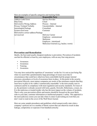 Here are examples of specific categories and tracking fields
Root Cause                           Responsible Party
Address Label Error                  Service Provider
Data Entry                           Client
Delivered to Wrong Address           Process – Internal
Privacy Violated Verbally            Uncontrollable – Internal
Intermingled Package                 Consultant
System error/issue                  Customer
Delivered to correct address/Package
not received                         Delivery Carrier
                                     Employee - unintentional
                                     Mailroom
                                     Employee - intentional
                                     Malicious External (e.g. hacker, worm)



Prevention and Remediation
Ideally, the best (and usually cheapest) medicine is prevention. Prevention of incidents
can best be effected, at least by your employees, with an easy four step process:

   •   Awareness
   •   Awareness
   •   Training
   •   Awareness

You may have noticed the repetition of ‘awareness’ on the list. It is not us just being flip
when we assert that a predominately large percentage of issues occur due to
circumstances that could have otherwise been controllable had the proper internal
processes, procedures or levels of awareness been in place. At this point in the security
prevention lifecycle, most mature companies are aware of the minimum controls that they
must have in place to be viable (‘commercially reasonable’ is the term usually seen in
contracts) and be in compliance with most regulation and security standards. For most of
us, the perimeter is already secured with locks, guards, firewalls, Dobermans, a moat, etc.
It is the malicious or trusted insider who has the most impact on the volume of incidents.
That is why your prevention efforts and monies should be focused on the most likely
risks to your data, customer information or intellectual property’s safety. This approach is
the most judicious course you can take when it comes to preventing an event that you
don’t want to read on the cover of the Wall Street Journal.

Here are some sample procedures and guidelines which unequivocally state what a
company’s policies are in a number of threat vectors that can otherwise result in data
leakage, compromise or exposure if not handled correctly:




                                             9
 