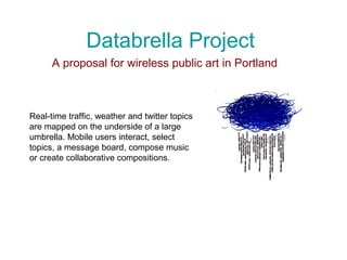 Databrella Project
A proposal for wireless public art in Portland
Real-time traffic, weather and twitter topics
are mapped on the underside of a large
umbrella. Mobile users interact, select
topics, a message board, compose music
or create collaborative compositions.
 