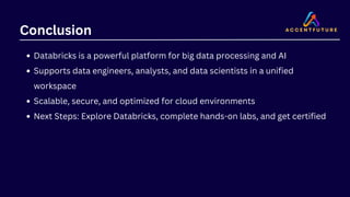 Conclusion
Databricks is a powerful platform for big data processing and AI
Supports data engineers, analysts, and data scientists in a unified
workspace
Scalable, secure, and optimized for cloud environments
Next Steps: Explore Databricks, complete hands-on labs, and get certified
 