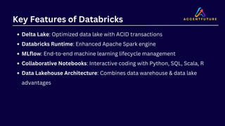 Key Features of Databricks
Delta Lake: Optimized data lake with ACID transactions
Databricks Runtime: Enhanced Apache Spark engine
MLflow: End-to-end machine learning lifecycle management
Collaborative Notebooks: Interactive coding with Python, SQL, Scala, R
Data Lakehouse Architecture: Combines data warehouse & data lake
advantages
 