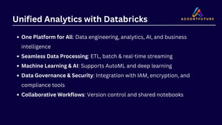 Unified Analytics with Databricks
One Platform for All: Data engineering, analytics, AI, and business
intelligence
Seamless Data Processing: ETL, batch & real-time streaming
Machine Learning & AI: Supports AutoML and deep learning
Data Governance & Security: Integration with IAM, encryption, and
compliance tools
Collaborative Workflows: Version control and shared notebooks
 