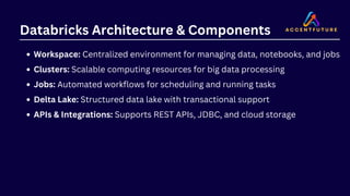 Databricks Architecture & Components
Workspace: Centralized environment for managing data, notebooks, and jobs
Clusters: Scalable computing resources for big data processing
Jobs: Automated workflows for scheduling and running tasks
Delta Lake: Structured data lake with transactional support
APIs & Integrations: Supports REST APIs, JDBC, and cloud storage
 