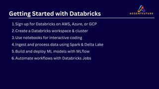 Getting Started with Databricks
Sign up for Databricks on AWS, Azure, or GCP
1.
Create a Databricks workspace & cluster
2.
Use notebooks for interactive coding
3.
Ingest and process data using Spark & Delta Lake
4.
Build and deploy ML models with MLflow
5.
Automate workflows with Databricks Jobs
6.
 