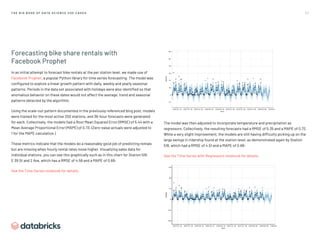 3 7
T H E B I G B O O K O F D AT A S C I E N C E U S E C A S E S
Forecasting bike share rentals with
Facebook Prophet
In an initial attempt to forecast bike rentals at the per station level, we made use of
Facebook Prophet, a popular Python library for time series forecasting. The model was
configured to explore a linear growth pattern with daily, weekly and yearly seasonal
patterns. Periods in the data set associated with holidays were also identified so that
anomalous behavior on these dates would not affect the average, trend and seasonal
patterns detected by the algorithm.
Using the scale-out pattern documented in the previously referenced blog post, models
were trained for the most active 200 stations, and 36-hour forecasts were generated
for each. Collectively, the models had a Root Mean Squared Error (RMSE) of 5.44 with a
Mean Average Proportional Error (MAPE) of 0.73. (Zero-value actuals were adjusted to
1 for the MAPE calculation.)
These metrics indicate that the models do a reasonably good job of predicting rentals
but are missing when hourly rental rates move higher. Visualizing sales data for
individual stations, you can see this graphically such as in this chart for Station 518,
E 39 St and 2 Ave, which has a RMSE of 4.58 and a MAPE of 0.69:
See the Time Series notebook for details.
The model was then adjusted to incorporate temperature and precipitation as
regressors. Collectively, the resulting forecasts had a RMSE of 5.35 and a MAPE of 0.72.
While a very slight improvement, the models are still having difficulty picking up on the
large swings in ridership found at the station level, as demonstrated again by Station
518, which had a RMSE of 4.51 and a MAPE of 0.68:
See the Time Series with Regressors notebook for details.
 