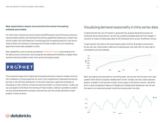 4 1
T H E B I G B O O K O F D AT A S C I E N C E U S E C A S E S
New expectations require more precise time series forecasting
methods and models
For some time, enterprise resource planning (ERP) systems and third-party solutions
have provided retailers with demand forecasting capabilities based upon simple time
series models. But with advances in technology and increased pressure in the sector,
many retailers are looking to move beyond the linear models and more traditional
algorithms historically available to them.
New capabilities, such as those provided by Facebook Prophet, are emerging from
the data science community, and companies are seeking the flexibility to apply these
machine learning models to their time series forecasting needs.
This movement away from traditional forecasting solutions requires retailers and the
like to develop in-house expertise not only in the complexities of demand forecasting
but also in the efficient distribution of the work required to generate hundreds of
thousands or even millions of machine learning models in a timely manner. Luckily, we
can use Spark to distribute the training of these models, making it possible to predict
not just overall demand for products and services, but the unique demand for each
product in each location.
Visualizing demand seasonality in time series data
To demonstrate the use of Prophet to generate fine-grained demand forecasts for
individual stores and products, we will use a publicly available data set from Kaggle. It
consists of 5 years of daily sales data for 50 individual items across 10 different stores.
To get started, let’s look at the overall yearly sales trend for all products and stores.
As you can see, total product sales are increasing year over year with no clear sign of
convergence around a plateau.
Next, by viewing the same data on a monthly basis, we can see that the year-over-year
upward trend doesn’t progress steadily each month. Instead, we see a clear seasonal
pattern of peaks in the summer months, and troughs in the winter months. Using the
built-in data visualization feature of Databricks Collaborative Notebooks, we can see
the value of our data during each month by mousing over the chart.
 