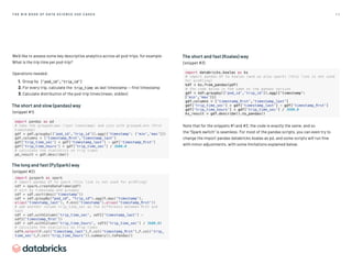5 9
T H E B I G B O O K O F D AT A S C I E N C E U S E C A S E S
We’d like to assess some key descriptive analytics across all pod-trips, for example:
What is the trip time per pod-trip?
Operations needed:
1. Group by ['pod_id','trip_id']
2. For every trip, calculate the  trip_time as last timestamp — first timestamp
3. Calculate distribution of the pod-trip times (mean, stddev)
The short and slow (pandas) way
(snippet #1)
import pandas as pd
# take the grouped.max (last timestamp) and join with grouped.min (first
timestamp)
gdf = pdf.groupby([‘pod_id’,’trip_id’]).agg({‘timestamp’: [‘min’,’max’]})
gdf.columns = [‘timestamp_first’,’timestamp_last’]
gdf[‘trip_time_sec’] = gdf[‘timestamp_last’] - gdf[‘timestamp_first’]
gdf[‘trip_time_hours’] = gdf[‘trip_time_sec’] / 3600.0
# calculate the statistics on trip times
pd_result = gdf.describe()
The long and fast (PySpark) way
(snippet #2)
import pyspark as spark
# import pandas df to spark (this line is not used for profiling)
sdf = spark.createDataFrame(pdf)
# sort by timestamp and groupby
sdf = sdf.sort(desc('timestamp'))
sdf = sdf.groupBy(pod_id, trip_id).agg(F.max('timestamp').
alias('timestamp_last'), F.min('timestamp').alias('timestamp_first'))
# add another column trip_time_sec as the difference between first and
last
sdf = sdf.withColumn('trip_time_sec', sdf2['timestamp_last'] -
sdf2['timestamp_first'])
sdf = sdf.withColumn('trip_time_hours', sdf3['trip_time_sec'] / 3600.0)
# calculate the statistics on trip times
sdf4.select(F.col('timestamp_last'),F.col('timestamp_first'),F.col('trip_
time_sec'),F.col('trip_time_hours')).summary().toPandas()
The short and fast (Koalas) way
(snippet #3)
import databricks.koalas as ks
# import pandas df to koalas (and so also spark) (this line is not used
for profiling)
kdf = ks.from_pandas(pdf)
# the code below is the same as the pandas version
gdf = kdf.groupby(['pod_id','trip_id']).agg({'timestamp':
['min','max']})
gdf.columns = ['timestamp_first','timestamp_last']
gdf['trip_time_sec'] = gdf['timestamp_last'] - gdf['timestamp_first']
gdf['trip_time_hours'] = gdf['trip_time_sec'] / 3600.0
ks_result = gdf.describe().to_pandas()
Note that for the snippets #1 and #3, the code is exactly the same, and so
the “Spark switch” is seamless. For most of the pandas scripts, you can even try to
change the import pandas databricks.koalas as pd, and some scripts will run fine
with minor adjustments, with some limitations explained below.
 