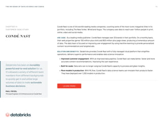 7 5
T H E B I G B O O K O F D AT A S C I E N C E U S E C A S E S
Databricks has been an incredibly
powerful end-to-end solution for us.
It’s allowed a variety of different team
members from different backgrounds
to quickly get in and utilize large
volumes of data to make actionable
business decisions.

PAUL FRYZEL
Principal Engineer of AI Infrastructure at Condé Nast
Condé Nast is one of the world’s leading media companies, counting some of the most iconic magazine titles in its
portfolio, including The New Yorker, Wired and Vogue. The company uses data to reach over 1 billion people in print,
online, video and social media.
USE CASE: As a leading media publisher, Condé Nast manages over 20 brands in their portfolio. On a monthly basis,
their web properties garner 100 million-plus visits and 800 million-plus page views, producing a tremendous amount
of data. The data team is focused on improving user engagement by using machine learning to provide personalized
content recommendations and targeted ads.
SOLUTION AND BENEFITS: Databricks provides Condé Nast with a fully managed cloud platform that simplifies
operations, delivers superior performance and enables data science innovation.
• Improved customer engagement: With an improved data pipeline, Condé Nast can make better, faster and more
accurate content recommendations, improving the user experience.
• Built for scale: Data sets can no longer outgrow Condé Nast’s capacity to process and glean insights.
• More models in production: With MLflow, Condé Nast’s data science teams can innovate their products faster.
They have deployed over 1,200 models in production.
L E A R N M O R E
CHAPTER 11: 
CUSTOMER CASE STUDY
 