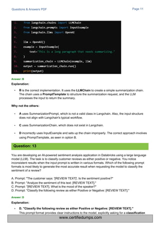 Questions & Answers PDF
is the correct implementation. It uses the LLMChain to create a simple summarization chain.
The chain uses a PromptTemplate to structure the summarization request, and the LLM
processes the input to return the summary.
Page 11
You are developing an AI-powered sentiment analysis application in Databricks using a large language
model (LLM). The task is to classify customer reviews as either positive or negative. You notice
inconsistent results when the input prompt is written in various formats. Which of the following prompt
formats is most likely to generate the most accurate result when requesting the model to classify the
sentiment of a review?
A. Prompt: "The customer says: '[REVIEW TEXT]'. Is the sentiment positive?"
B. Prompt: "Analyze the sentiment of this text: [REVIEW TEXT]."
C. Prompt: "[REVIEW TEXT]. What is the mood of the speaker?"
D. Prompt: "Classify the following review as either Positive or Negative: [REVIEW TEXT]."
uses SummarizationPrompt, which is not a valid class in Langchain. Also, the input structure
does not align with Langchain's typical workflow.
C uses SummarizationChain, which does not exist in Langchain.
D incorrectly uses InputExample and sets up the chain improperly. The correct approach involves
using PromptTemplate, as seen in option B.
•
•
Answer: B
Explanation:
Answer: D
Explanation:
• B
Why not the others:
• A
• D. "Classify the following review as either Positive or Negative: [REVIEW TEXT]."
This prompt format provides clear instructions to the model, explicitly asking for a classification
Question: 13
www.certifiedumps.com
 