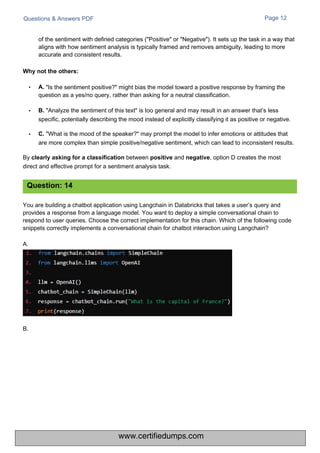 B.
Questions & Answers PDF Page 12
You are building a chatbot application using Langchain in Databricks that takes a user’s query and
provides a response from a language model. You want to deploy a simple conversational chain to
respond to user queries. Choose the correct implementation for this chain. Which of the following code
snippets correctly implements a conversational chain for chatbot interaction using Langchain?
A.
• "Is the sentiment positive?" might bias the model toward a positive response by framing the
question as a yes/no query, rather than asking for a neutral classification.
• B. "Analyze the sentiment of this text" is too general and may result in an answer that’s less
specific, potentially describing the mood instead of explicitly classifying it as positive or negative.
• C. "What is the mood of the speaker?" may prompt the model to infer emotions or attitudes that
are more complex than simple positive/negative sentiment, which can lead to inconsistent results.
By clearly asking for a classification between positive and negative, option D creates the most
direct and effective prompt for a sentiment analysis task.
of the sentiment with defined categories ("Positive" or "Negative"). It sets up the task in a way that
aligns with how sentiment analysis is typically framed and removes ambiguity, leading to more
accurate and consistent results.
Question: 14
Why not the others:
A.
www.certifiedumps.com
 