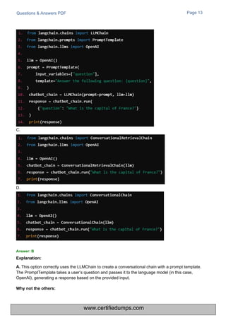 C.
D.
Questions & Answers PDF
This option correctly uses the LLMChain to create a conversational chain with a prompt template.
The PromptTemplate takes a user’s question and passes it to the language model (in this case,
OpenAI), generating a response based on the provided input.
Page 13
Answer: B
Explanation:
A.
Why not the others:
www.certifiedumps.com
 