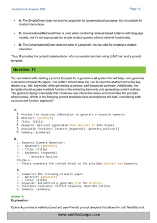 B.
C.
1. Summarize the following research paper.
2. - Abstract: {abstract}
3. - Title: {title}
4. Keywords: Automatically generate from the abstract.
5. Functions available: Extract keywords, Generate outline.
6. Summary: {summary}
Option
Questions & Answers PDF Page 14
You are tasked with creating a prompt template for a generative AI system that will help users generate
summaries of research papers. The system should allow the user to input the abstract and a few key
details (e.g., title, keywords) while generating a concise, well-structured summary. Additionally, the
template should expose available functions like extracting keywords and generating content outlines.
The goal is to design a template that minimizes user interaction errors and maximizes the prompt's
effectiveness. Which of the following prompt templates best accomplishes this task, considering both
structure and function exposure?
A.
• A. The SimpleChain does not exist in Langchain for conversational purposes; it's not suitable for
chatbot interactions.
• C. ConversationalRetrievalChain is used when combining retrieval-based systems with language
models, but it’s not appropriate for simple chatbot queries without retrieval functionality.
• D. The ConversationalChain does not exist in Langchain; it's not valid for creating a chatbot
interaction.
Thus, B provides the correct implementation of a conversational chain using LLMChain and a prompt
template.
provides a well-structured and user-friendly prompt template that allows for both flexibility and
Explanation:
A
1.
2.
3.
4.
5.
6.
Provide the necessary information to generate a research summary:
Abstract: {abstract}
Title: {title}
Keywords: Optional (generated from abstract if left blank).
Available functions: [extract_keywords(), generate_outline()]
Summary: {summary}
1. Research Summary Generator:
2. - Abstract: {abstract}
3. - Title: {title}
4. - Keywords: {keywords}
5. - Generate Outline:
Yes/No 6.
7. Please summarize the content based on the provided abstract and keywords.
Answer: A
Question: 15
www.certifiedumps.com
 
