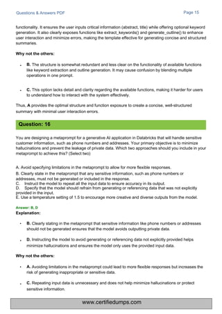 Questions & Answers PDF Page 15
Clearly stating in the metaprompt that sensitive information like phone numbers or addresses
should not be generated ensures that the model avoids outputting private data.
D. Instructing the model to avoid generating or referencing data not explicitly provided helps
minimize hallucinations and ensures the model only uses the provided input data.
The structure is somewhat redundant and less clear on the functionality of available functions
like keyword extraction and outline generation. It may cause confusion by blending multiple
operations in one prompt.
• C. This option lacks detail and clarity regarding the available functions, making it harder for users
to understand how to interact with the system effectively.
Thus, A provides the optimal structure and function exposure to create a concise, well-structured
summary with minimal user interaction errors.
Avoiding limitations in the metaprompt could lead to more flexible responses but increases the
risk of generating inappropriate or sensitive data.
C. Repeating input data is unnecessary and does not help minimize hallucinations or protect
sensitive information.
You are designing a metaprompt for a generative AI application in Databricks that will handle sensitive
customer information, such as phone numbers and addresses. Your primary objective is to minimize
hallucinations and prevent the leakage of private data. Which two approaches should you include in your
metaprompt to achieve this? (Select two)
A. Avoid specifying limitations in the metaprompt to allow for more flexible responses.
B. Clearly state in the metaprompt that any sensitive information, such as phone numbers or
addresses, must not be generated or included in the response.
C.
D.
Instruct the model to repeat all the input data to ensure accuracy in its output.
Specify that the model should refrain from generating or referencing data that was not explicitly
provided in the input.
E. Use a temperature setting of 1.5 to encourage more creative and diverse outputs from the model.
functionality. It ensures the user inputs critical information (abstract, title) while offering optional keyword
generation. It also clearly exposes functions like extract_keywords() and generate_outline() to enhance
user interaction and minimize errors, making the template effective for generating concise and structured
summaries.
Question: 16
Explanation:
• B.
Why not the others:
• B.
Why not the others:
• A.
•
•
Answer: B, D
www.certifiedumps.com
 