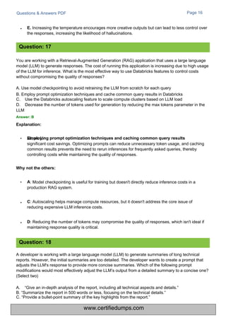 Questions & Answers PDF
C: Autoscaling helps manage compute resources, but it doesn't address the core issue of
reducing expensive LLM inference costs.
: Model checkpointing is useful for training but doesn't directly reduce inference costs in a
production RAG system.
D: Reducing the number of tokens may compromise the quality of responses, which isn't ideal if
maintaining response quality is critical.
Page 16
allows for
significant cost savings. Optimizing prompts can reduce unnecessary token usage, and caching
common results prevents the need to rerun inferences for frequently asked queries, thereby
controlling costs while maintaining the quality of responses.
E. Increasing the temperature encourages more creative outputs but can lead to less control over
the responses, increasing the likelihood of hallucinations.
You are working with a Retrieval-Augmented Generation (RAG) application that uses a large language
model (LLM) to generate responses. The cost of running this application is increasing due to high usage
of the LLM for inference. What is the most effective way to use Databricks features to control costs
without compromising the quality of responses?
A. Use model checkpointing to avoid retraining the LLM from scratch for each query
B. Employ prompt optimization techniques and cache common query results in Databricks
C.
D.
Use the Databricks autoscaling feature to scale compute clusters based on LLM load
Decrease the number of tokens used for generation by reducing the max tokens parameter in the
LLM
Answer: B
Explanation:
A developer is working with a large language model (LLM) to generate summaries of long technical
reports. However, the initial summaries are too detailed. The developer wants to create a prompt that
adjusts the LLM's response to provide more concise summaries. Which of the following prompt
modifications would most effectively adjust the LLM’s output from a detailed summary to a concise one?
(Select two)
A. “Give an in-depth analysis of the report, including all technical aspects and details.”
B. “Summarize the report in 500 words or less, focusing on the technical details.”
C. “Provide a bullet-point summary of the key highlights from the report.”
Question: 17
Question: 18
•
•
•
Why not the others:
• A
• Employing prompt optimization techniques and caching common query results
www.certifiedumps.com
 