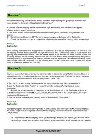 Questions & Answers PDF Page 2
Which of the following considerations is most important when creating and querying a Vector Search
index for use in a Generative AI application in Databricks?
A. Choose a vector indexing method optimized for high-dimensional data and ensure it supports
efficient similarity search operations.
B. Use a SQL-based search engine to ensure the embeddings can be queried using standard SQL
queries.
C.
D.
Store the embeddings in a CSV format for easier querying and storage within Databricks.
Ensure the document corpus is indexed in a relational database before creating vector embeddings.
When working with Generative AI applications in Databricks that require vector search, it is crucial to use
an indexing method that is optimized for high-dimensional data. Embeddings used in such models are
typically high-dimensional vectors, and the search needs to be efficient in terms of both speed and
accuracy. Using a vector indexing method such as FAISS or Annoy, which are specifically designed for
similarity search in high-dimensional spaces, ensures that the application can perform efficiently. Other
methods like relational databases or CSV formats would not be optimized for this purpose and would
result in slower and less efficient querying.
You have successfully trained a machine learning model in Databricks using MLflow. Your next task is to
register the model to Unity Catalog for easy discovery and management. What are the correct steps you
should take to ensure the model is properly registered? (Select two)
A. Tag the model with a Unity Catalog-specific tag using mlflow.set_tag() before registering it.
B. Use the Databricks Model Registry to register the model and select "Unity Catalog" as the
destination.
C. Register the model manually by navigating to the Unity Catalog tab in the Databricks workspace.
D. Set the environment variable MLFLOW_MODEL_REGISTRY_URI to the Unity Catalog URI before
running your MLflow script.
E. Use the MLflow mlflow.register_model() function with the Unity Catalog URI.
To properly register a machine learning model in Unity Catalog after training it with MLflow in Databricks,
the correct steps involve using the Databricks Model Registry and MLflow functions that interface with
Unity Catalog:
• B. The Databricks Model Registry allows you to manage, discover, and version your models. When
registering a model, you can select Unity Catalog as the destination, which ensures that the model is
Question: 1
Question: 2
Answer: A
Explanation:
Answer: B, E
Explanation:
www.certifiedumps.com
 