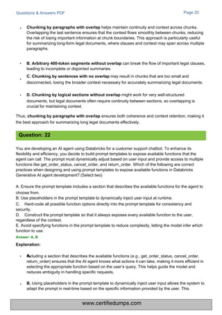 Questions & Answers PDF Page 20
Chunking by paragraphs with overlap helps maintain continuity and context across chunks.
Overlapping the last sentence ensures that the context flows smoothly between chunks, reducing
the risk of losing important information at chunk boundaries. This approach is particularly useful
for summarizing long-form legal documents, where clauses and context may span across multiple
paragraphs.
Including a section that describes the available functions (e.g., get_order_status, cancel_order,
return_order) ensures that the AI agent knows what actions it can take, making it more efficient in
selecting the appropriate function based on the user’s query. This helps guide the model and
reduces ambiguity in handling specific requests.
B. Using placeholders in the prompt template to dynamically inject user input allows the system to
adapt the prompt in real-time based on the specific information provided by the user. This
You are developing an AI agent using Databricks for a customer support chatbot. To enhance its
flexibility and efficiency, you decide to build prompt templates to expose available functions that the
agent can call. The prompt must dynamically adjust based on user input and provide access to multiple
functions like get_order_status, cancel_order, and return_order. Which of the following are correct
practices when designing and using prompt templates to expose available functions in Databricks
Generative AI agent development? (Select two)
A. Ensure the prompt template includes a section that describes the available functions for the agent to
choose from.
B. Use placeholders in the prompt template to dynamically inject user input at runtime.
C. Hard-code all possible function options directly into the prompt template for consistency and
security.
D. Construct the prompt template so that it always exposes every available function to the user,
regardless of the context.
E. Avoid specifying functions in the prompt template to reduce complexity, letting the model infer which
function to use.
Answer: A, B
Explanation:
• B. Arbitrary 400-token segments without overlap can break the flow of important legal clauses,
leading to incomplete or disjointed summaries.
C. Chunking by sentences with no overlap may result in chunks that are too small and
disconnected, losing the broader context necessary for accurately summarizing legal documents.
•
• D. Chunking by logical sections without overlap might work for very well-structured
documents, but legal documents often require continuity between sections, so overlapping is
crucial for maintaining context.
Thus, chunking by paragraphs with overlap ensures both coherence and context retention, making it
the best approach for summarizing long legal documents effectively.
Question: 22
•
•
• A.
www.certifiedumps.com
 