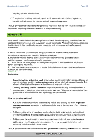 Questions & Answers PDF
empathy required for complaints.
• D emphasizes providing facts only, which would keep the tone formal and impersonal,
not addressing the need for a conversational, empathetic approach.
Thus, C provides the best guidance for generating responses that are both solution-oriented and
empathetic, improving customer satisfaction in complaint handling.
Your team is tasked with ensuring data governance while maintaining query performance for an
application that involves real-time analytics on sensitive user data. Which of the following strategies
best implements data masking techniques to optimize both governance and performance in
Databricks?
A. Use a combination of column-level encryption and static masking to ensure sensitive
information is always hidden, reducing governance overhead.
B. Implement dynamic masking at the view level and cache frequently queried results to
avoid unnecessary masking operations for each query.
C. Mask data at the storage layer and configure the system to remove sensitive information
before loading into Databricks.
D. Use query-level dynamic masking to ensure that data is masked every time a user issues a
query on the sensitive dataset.
Answer: B
Explanation:
ensures that sensitive information is masked based on
without altering the underlying data. This
user permissions, providing
allows for flexibility in data access while still enforcing security policies.
Caching frequently queried results helps optimize performance by reducing the need to
reapply masking operations every time a query is executed. This approach ensures that data
governance is maintained while also improving query performance.
Page 22
• Column-level encryption and static masking ensure data security but might negatively
, especially in real-time analytics, due to the overhead of encryption and
decryption.
• C. Masking data at the storage layer can be effective, but it lacks flexibility and might not
provide the real-time dynamic masking required for different user roles and permissions.
• D. Query-level dynamic masking can ensure governance but could lead to performance
bottlenecks if masking operations are repeated for every query, particularly in a high-
frequency, real-time analytics environment.
Thus, B provides the best balance between data governance and query performance in Databricks,
Question: 24
•
Why not the other options?
A.
impact performance
• Dynamic masking at the view level
real-time governance
www.certifiedumps.com
 