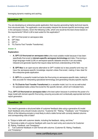 Questions & Answers PDF
leveraging dynamic masking and caching.
Page 23
You are developing an enterprise-grade application that requires generating highly technical reports
from structured data. The application must accurately interpret the domain-specific terminology used
in the aerospace industry. Given the following LLMs, which one would be the best choice based on
the requirements? Which LLM is best suited for this application?
A.
B.
C.
D.
GPT-3.5 fine-tuned on aerospace data
GPT-Neo
GPT-3
T5 (Text-to-Text Transfer Transformer)
You need to generate a structured table of customer feedback data using a generative AI model.
Each feedback entry should include columns: “Customer ID,” “Rating,” “Feedback,” and “Timestamp.”
Which of the following prompts is most likely to elicit a table format with correctly labeled columns
and corresponding rows of data?
A. "Output a table with customer details, including the feedback, rating, and time."
B. "Generate a table of customer feedback with rows for each entry and columns for Customer
ID, Rating, Feedback, and Timestamp."
C. "List customer feedback in CSV format with columns: Customer ID, Rating, Feedback,
and Timestamp."
• is the most suitable model because it has been
specifically fine-tuned on and data. Fine-tuning a
large language model (LLM) on aerospace-specific datasets ensures it can accurately
interpret and generate reports that require deep technical understanding of the field.
• B. GPT-Neo is an open-source alternative to GPT models but is less powerful and may not
have the aerospace-specific knowledge required unless fine-tuned, making it less ideal for
this enterprise-grade application.
• C. GPT-3 is a powerful model but lacks the fine-tuning on aerospace-specific data, making it
less accurate for interpreting specialized terminology and generating industry-specific reports.
• D. T5 (Text-to-Text Transfer Transformer) is a versatile model, but it is not as well-suited
for specialized tasks unless fine-tuned for the specific domain, which isn't indicated here.
Thus, GPT-3.5 fine-tuned on aerospace data is the best option because it combines the power of a
large model with domain-specific fine-tuning, ensuring accurate and contextually appropriate technical
report generation.
Question: 25
Question: 26
Answer: A
Explanation:
A. GPT-3.5 fine-tuned on aerospace data
domain-specific aerospace terminology
www.certifiedumps.com
 