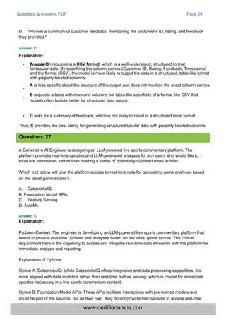 Questions & Answers PDF
D. "Provide a summary of customer feedback, mentioning the customer’s ID, rating, and feedback
they provided."
Answer: C
Explanation:
A Generative AI Engineer is designing an LLM-powered live sports commentary platform. The
platform provides real-time updates and LLM-generated analyses for any users who would like to
have live summaries, rather than reading a series of potentially outdated news articles.
Which tool below will give the platform access to real-time data for generating game analyses based
on the latest game scores?
A. DatabrickslQ
B. Foundation Model APIs
C. Feature Serving
D. AutoML
Page 24
Problem Context: The engineer is developing an LLM-powered live sports commentary platform that
needs to provide real-time updates and analyses based on the latest game scores. The critical
requirement here is the capability to access and integrate real-time data efficiently with the platform for
immediate analysis and reporting.
Explanation of Options:
Option A: DatabricksIQ: While DatabricksIQ offers integration and data processing capabilities, it is
more aligned with data analytics rather than real-time feature serving, which is crucial for immediate
updates necessary in a live sports commentary context.
Option B: Foundation Model APIs: These APIs facilitate interactions with pre-trained models and
could be part of the solution, but on their own, they do not provide mechanisms to access real-time
• is explicit in requesting a CSV format, which is a well-understood, structured format
for tabular data. By specifying the column names (Customer ID, Rating, Feedback, Timestamp)
and the format (CSV), the model is more likely to output the data in a structured, table-like format
with properly labeled columns.
A is less specific about the structure of the output and does not mention the exact column names.
B requests a table with rows and columns but lacks the specificity of a format like CSV that
models often handle better for structured data output.
•
•
• D asks for a summary of feedback, which is not likely to result in a structured table format.
Thus, C provides the best clarity for generating structured tabular data with properly labeled columns.
Question: 27
Answer: C
Explanation:
Prompt C
www.certifiedumps.com
 