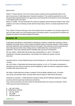 Questions & Answers PDF Page 25
A Generative Al Engineer is responsible for developing a chatbot to enable their company’s internal
HelpDesk Call Center team to more quickly find related tickets and provide resolution. While creating
the GenAI application work breakdown tasks for this project, they realize they need to start planning
which data sources (either Unity Catalog volume or Delta table) they could choose for this
application. They have collected several candidate data sources for consideration:
call_rep_history: a Delta table with primary keys representative_id, call_id. This table is
maintained to calculate representatives’ call resolution from fields call_duration and call
start_time.
transcript Volume: a Unity Catalog Volume of all recordings as a *.wav files, but also a text transcript as
*.txt files.
call_cust_history: a Delta table with primary keys customer_id, cal1_id. This table is maintained to
calculate how much internal customers use the HelpDesk to make sure that the charge back model is
consistent with actual service use.
call_detail: a Delta table that includes a snapshot of all call details updated hourly. It includes
root_cause and resolution fields, but those fields may be empty for calls that are still active.
maintenance_schedule – a Delta table that includes a listing of both HelpDesk application outages
as well as planned upcoming maintenance downtimes.
They need sources that could add context to best identify ticket root cause and resolution. Which
TWO sources do that? (Choose two.)
A. call_cust_history
B. maintenance_schedule
C.
D.
E.
call_rep_history
call_detail
transcript Volume
game scores.
Option C: Feature Serving: This is the correct answer as feature serving specifically refers to the
real- time provision of data (features) to models for prediction. This would be essential for an LLM
that generates analyses based on live game data, ensuring that the commentary is current and based
on the latest events in the sport.
Option D: AutoML: This tool automates the process of applying machine learning models to real- world
problems, but it does not directly provide real-time data access, which is a critical requirement for the
platform.
Thus, Option C (Feature Serving) is the most suitable tool for the platform as it directly supports the
real- time data needs of an LLM-powered sports commentary system, ensuring that the analyses and
updates are based on the latest available information.
Question: 28
Answer: D, E
www.certifiedumps.com
 