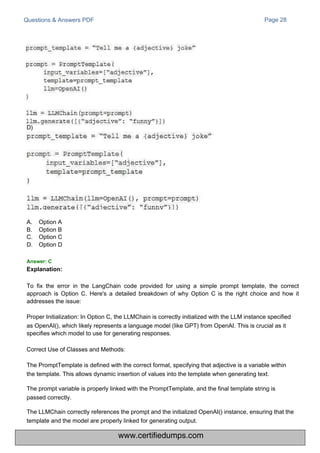 D)
A.
B.
C.
D.
Answer: C
Explanation:
Option A
Option B
Option C
Option D
Questions & Answers PDF Page 28
To fix the error in the LangChain code provided for using a simple prompt template, the correct
approach is Option C. Here's a detailed breakdown of why Option C is the right choice and how it
addresses the issue:
Proper Initialization: In Option C, the LLMChain is correctly initialized with the LLM instance specified
as OpenAI(), which likely represents a language model (like GPT) from OpenAI. This is crucial as it
specifies which model to use for generating responses.
Correct Use of Classes and Methods:
The PromptTemplate is defined with the correct format, specifying that adjective is a variable within
the template. This allows dynamic insertion of values into the template when generating text.
The prompt variable is properly linked with the PromptTemplate, and the final template string is
passed correctly.
The LLMChain correctly references the prompt and the initialized OpenAI() instance, ensuring that the
template and the model are properly linked for generating output.
www.certifiedumps.com
 