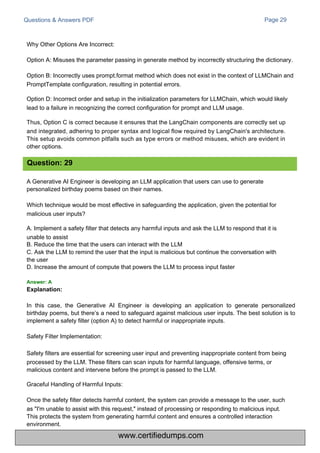 Questions & Answers PDF
A Generative AI Engineer is developing an LLM application that users can use to generate
personalized birthday poems based on their names.
Which technique would be most effective in safeguarding the application, given the potential for
malicious user inputs?
A. Implement a safety filter that detects any harmful inputs and ask the LLM to respond that it is
unable to assist
B. Reduce the time that the users can interact with the LLM
C. Ask the LLM to remind the user that the input is malicious but continue the conversation with
the user
D. Increase the amount of compute that powers the LLM to process input faster
Page 29
In this case, the Generative AI Engineer is developing an application to generate personalized
birthday poems, but there’s a need to safeguard against malicious user inputs. The best solution is to
implement a safety filter (option A) to detect harmful or inappropriate inputs.
Safety Filter Implementation:
Safety filters are essential for screening user input and preventing inappropriate content from being
processed by the LLM. These filters can scan inputs for harmful language, offensive terms, or
malicious content and intervene before the prompt is passed to the LLM.
Graceful Handling of Harmful Inputs:
Once the safety filter detects harmful content, the system can provide a message to the user, such
as "I'm unable to assist with this request," instead of processing or responding to malicious input.
This protects the system from generating harmful content and ensures a controlled interaction
environment.
Why Other Options Are Incorrect:
Option A: Misuses the parameter passing in generate method by incorrectly structuring the dictionary.
Option B: Incorrectly uses prompt.format method which does not exist in the context of LLMChain and
PromptTemplate configuration, resulting in potential errors.
Option D: Incorrect order and setup in the initialization parameters for LLMChain, which would likely
lead to a failure in recognizing the correct configuration for prompt and LLM usage.
Thus, Option C is correct because it ensures that the LangChain components are correctly set up
and integrated, adhering to proper syntax and logical flow required by LangChain's architecture.
This setup avoids common pitfalls such as type errors or method misuses, which are evident in
other options.
Question: 29
Answer: A
Explanation:
www.certifiedumps.com
 
