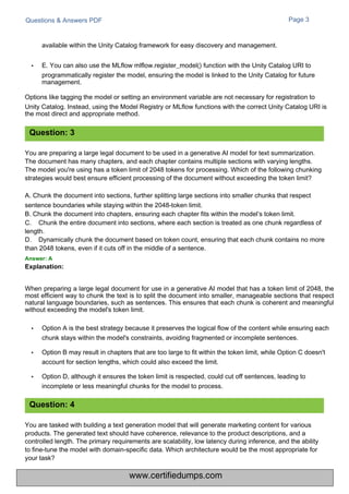 Questions & Answers PDF Page 3
You are tasked with building a text generation model that will generate marketing content for various
products. The generated text should have coherence, relevance to the product descriptions, and a
controlled length. The primary requirements are scalability, low latency during inference, and the ability
to fine-tune the model with domain-specific data. Which architecture would be the most appropriate for
your task?
You are preparing a large legal document to be used in a generative AI model for text summarization.
The document has many chapters, and each chapter contains multiple sections with varying lengths.
The model you're using has a token limit of 2048 tokens for processing. Which of the following chunking
strategies would best ensure efficient processing of the document without exceeding the token limit?
A. Chunk the document into sections, further splitting large sections into smaller chunks that respect
sentence boundaries while staying within the 2048-token limit.
B. Chunk the document into chapters, ensuring each chapter fits within the model’s token limit.
C. Chunk the entire document into sections, where each section is treated as one chunk regardless of
length.
D. Dynamically chunk the document based on token count, ensuring that each chunk contains no more
than 2048 tokens, even if it cuts off in the middle of a sentence.
Answer: A
Explanation:
available within the Unity Catalog framework for easy discovery and management.
• E. You can also use the MLflow mlflow.register_model() function with the Unity Catalog URI to
programmatically register the model, ensuring the model is linked to the Unity Catalog for future
management.
Options like tagging the model or setting an environment variable are not necessary for registration to
Unity Catalog. Instead, using the Model Registry or MLflow functions with the correct Unity Catalog URI is
the most direct and appropriate method.
When preparing a large legal document for use in a generative AI model that has a token limit of 2048, the
most efficient way to chunk the text is to split the document into smaller, manageable sections that respect
natural language boundaries, such as sentences. This ensures that each chunk is coherent and meaningful
without exceeding the model's token limit.
• Option A is the best strategy because it preserves the logical flow of the content while ensuring each
chunk stays within the model's constraints, avoiding fragmented or incomplete sentences.
• Option B may result in chapters that are too large to fit within the token limit, while Option C doesn't
account for section lengths, which could also exceed the limit.
• Option D, although it ensures the token limit is respected, could cut off sentences, leading to
incomplete or less meaningful chunks for the model to process.
Question: 3
Question: 4
www.certifiedumps.com
 