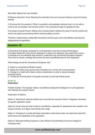 Questions & Answers PDF
A Generative AI Engineer developed an LLM application using the provisioned throughput
Foundation Model API. Now that the application is ready to be deployed, they realize their volume
of requests are not sufficiently high enough to create their own provisioned throughput endpoint.
They want to choose a strategy that ensures the best cost-effectiveness for their application.
What strategy should the Generative AI Engineer use?
A. Switch to using External Models instead
B. Deploy the model using pay-per-token throughput as it comes with cost guarantees
C. Change to a model with a fewer number of parameters in order to reduce hardware
constraint issues
D. Throttle the incoming batch of requests manually to avoid rate limiting issues
Page 30
Why Other Options Are Less Suitable:
B (Reduce Interaction Time): Reducing the interaction time won’t prevent malicious inputs from being
entered.
C (Continue the Conversation): While it’s possible to acknowledge malicious input, it is not safe to
continue the conversation with harmful content. This could lead to legal or reputational risks.
D (Increase Compute Power): Adding more compute doesn’t address the issue of harmful content and
would only speed up processing without resolving safety concerns.
Therefore, implementing a safety filter that blocks harmful inputs is the most effective technique for
safeguarding the application.
Problem Context: The engineer needs a cost-effective deployment strategy for an LLM application
with relatively low request volume.
Explanation of Options:
Option A: Switching to external models may not provide the required control or integration necessary
for specific application needs.
Option B: Using a pay-per-token model is cost-effective, especially for applications with variable or low
request volumes, as it aligns costs directly with usage.
Option C: Changing to a model with fewer parameters could reduce costs, but might also impact the
performance and capabilities of the application.
Option D: Manually throttling requests is a less efficient and potentially error-prone strategy for
managing costs.
Question: 30
Answer: B
Explanation:
www.certifiedumps.com
 