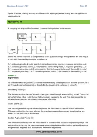 Questions & Answers PDF
A company has a typical RAG-enabled, customer-facing chatbot on its website.
Option B is ideal, offering flexibility and cost control, aligning expenses directly with the application's
usage patterns.
Select the correct sequence of components a user's questions will go through before the final output
is returned. Use the diagram above for reference.
A. 1.embedding model, 2.vector search, 3.context-augmented prompt, 4.response-generating LLM
B. 1.context-augmented prompt, 2.vector search, 3.embedding model, 4.response-generating LLM
C. 1.response-generating LLM, 2.vector search, 3.context-augmented prompt, 4.embedding model
D. 1.response-generating LLM, 2.context-augmented prompt, 3.vector search, 4.embedding model
Page 31
To understand how a typical RAG-enabled customer-facing chatbot processes a user's question, let’s
go through the correct sequence as depicted in the diagram and explained in option A:
Embedding Model (1):
The first step involves the user's question being processed through an embedding model. This model
converts the text into a vector format that numerically represents the text. This step is essential for
allowing the subsequent vector search to operate effectively.
Vector Search (2):
The vectors generated by the embedding model are then used in a vector search mechanism.
This search identifies the most relevant documents or previously answered questions that are
stored in a vector format in a database.
Context-Augmented Prompt (3):
The information retrieved from the vector search is used to create a context-augmented prompt. This
step involves enhancing the basic user query with additional relevant information gathered to ensure
the generated response is as accurate and informative as possible.
Question: 31
Answer: A
Explanation:
www.certifiedumps.com
 