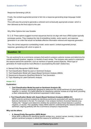 Questions & Answers PDF Page 32
•
While NER is effective for identifying specific entities (e.g., product names, brands), it does not
perform sentiment analysis or extract the reasons for sentiment in text.
Response-Generating LLM (4):
Finally, the context-augmented prompt is fed into a response-generating large language model
(LLM).
This LLM uses the prompt to generate a coherent and contextually appropriate answer, which is
then delivered as the final output to the user.
Why Other Options Are Less Suitable:
B, C, D: These options suggest incorrect sequences that do not align with how a RAG system typically
processes queries. They misplace the role of embedding models, vector search, and response
generation in an order that would not facilitate effective information retrieval and response generation.
Thus, the correct sequence is embedding model, vector search, context-augmented prompt,
response- generating LLM, which is option A.
You are working for an e-commerce company that wants to analyze customer reviews and determine the
overall sentiment (positive, negative, or neutral) of each review. The company also wants to understand
the reasons behind the sentiment, such as mentions of specific product features. Which type of
generative AI model would be most effective in accomplishing this task? (Select two)
A. Named Entity Recognition (NER) Model
B. Text Classification Model focused on Sentiment Analysis
C. Text Classification Model with Aspect-Based Sentiment Analysis (ABSA)
D. Sequence-to-Sequence (Seq2Seq) Model for Text Generation
E. Topic Modeling for Latent Semantic Analysis
1.
This type of model is specifically designed to determine the overall sentiment of a text (positive,
negative, or neutral). It is highly effective for classifying customer reviews at a high level, providing
a clear understanding of the sentiment expressed in each review.
2. Text Classification Model with Aspect-Based Sentiment Analysis (ABSA) (C):
ABSA extends sentiment analysis by identifying sentiments associated with specific aspects or
features mentioned in the text. For example, it can analyze mentions of product features (e.g.,
"battery life," "design") and determine whether the sentiment about those features is positive,
negative, or neutral. This capability makes ABSA ideal for understanding the reasons behind the
sentiment, aligning perfectly with the e-commerce company's requirements.
Question: 32
Answer: B, C
Explanation:
Why not the others:
A. Named Entity Recognition (NER) Model:
Text Classification Model focused on Sentiment Analysis (B):
www.certifiedumps.com
 
