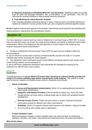 Questions & Answers PDF Page 33
You have deployed a machine learning model on Databricks for serving through a REST API. To ensure
that only authorized users can access the model serving endpoint, you decide to implement token-based
authentication. Which of the following is the best approach to control access to the model serving
endpoint using token-based authentication?
A. Configure a Databricks Personal Access Token (PAT) for each user and validate it within the
serving endpoint.
B. Use an OAuth 2.0 access token issued by an external identity provider and verify it in a custom
validation layer before accessing the model endpoint.
C. Use Databricks' built-in role-based access control (RBAC) and assign specific users access to the
model serving endpoint via the workspace UI.
D. Set up API keys in Databricks Workspace and authenticate API requests by checking for the
presence of a valid API key in each request.
• D. Sequence-to-Sequence (Seq2Seq) Model for Text Generation: Seq2Seq models are typically
used for tasks like language translation, text summarization, or text generation. They are not
optimized for sentiment analysis or feature-based sentiment extraction.
E. Topic Modeling for Latent Semantic Analysis:
Topic modeling identifies overarching themes or topics in text but does not evaluate sentiment or
reasons for sentiment. It is less precise for this use case compared to sentiment-specific models.
•
B and C together address both aspects of the problem: determining overall sentiment and identifying the
reasons behind it, making them the most effective choices.
The best approach is to use an OAuth 2.0 access token issued by an external identity provider and
verify it in a custom validation layer before accessing the model endpoint. This method is widely
used for secure, scalable, and flexible access control in enterprise environments.
•
•
OAuth 2.0 Benefits:
o Secure and Standardized Authentication: OAuth 2.0 is a well-established standard for
token-based authentication.
Integration with Identity Providers: External identity providers (e.g., Azure AD, Okta,
Google Identity) can issue tokens, enabling single sign-on (SSO) and centralized access
management.
Granular Access Control: Tokens can carry claims or scopes, allowing fine-grained
authorization policies for different user roles or permissions.
Scalability: OAuth 2.0 supports dynamic token issuance and validation, making it suitable
for environments with multiple users or applications.
o
o
o
• Custom Validation Layer:
Before processing a request, a custom validation layer can verify the token by checking its
signature, expiration, and claims, ensuring that only authorized users can access the endpoint.
Explanation:
Why not the others:
Answer: B
Question: 33
www.certifiedumps.com
 
