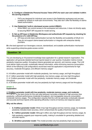 Questions & Answers PDF Page 34
A
throughput is the best choice for this use case because it provides a balance of high accuracy (low
perplexity), sufficient performance (moderate throughput), and manageable resource consumption
(moderate memory usage). This configuration ensures that the LLM can generate contextually relevant
and accurate technical reports while operating efficiently in terms of memory and response speed.
Why not the others:
•
o API keys provide basic authentication but lack the flexibility and scalability of OAuth 2.0.
They do not support claims-based authorization or integrate with enterprise identity
providers.
B is the best approach as it leverages a secure, standardized, and scalable authentication mechanism
while supporting enterprise-grade access control.
You are developing an AI-powered knowledge base application for a global research organization. The
application will generate detailed technical reports based on user queries. Evaluation metrics include
perplexity (response quality), throughput (tokens generated per second), and memory usage. The LLM
must deliver highly accurate, contextually relevant information, while minimizing resource consumption.
Which of the following LLM configurations would best meet the application's requirements for high
accuracy, moderate throughput, and efficient memory usage?
A. A 6-billion parameter model with moderate perplexity, low memory usage, and high throughput.
B. A 1-billion parameter model with high perplexity, low memory usage, and very high throughput.
C. A 13-billion parameter model with low perplexity, moderate memory usage, and moderate
throughput.
D. A 30-billion parameter model with very low perplexity but high memory usage and low throughput.
While it has high throughput and low memory usage, its moderate
perplexity indicates lower accuracy, which compromises the quality of technical reports.
B. 1-billion parameter model: Although it offers very high throughput and low memory usage, its
high perplexity suggests poor response quality, making it unsuitable for generating detailed and
accurate reports.
D. 30-billion parameter model: This model provides very low perplexity (high accuracy) but
PATs are designed for individual user access to the Databricks workspace and are less
scalable for shared or multi-user environments. They also don’t offer the flexibility of claims-
based authorization.
While RBAC can control access to the workspace and resources, it does not directly apply
to securing REST API requests for model serving.
•
•
•
Question: 34
•
•
A. 6-billion parameter model:
C. Use Databricks' built-in role-based access control (RBAC):
o
Explanation:
13-billion parameter model with low perplexity, moderate memory usage, and moderate
D. Set up API keys in Databricks Workspace and authenticate API requests by checking for
the presence of a valid API key:
A. Configure a Databricks Personal Access Token (PAT) for each user and validate it within
the serving endpoint:
o
Answer: C
www.certifiedumps.com
 