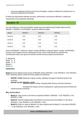 Questions & Answers PDF
You are working on a text summarization project and have tested several models. Below are the
ROUGE-1, ROUGE-2, and ROUGE-L scores for different models:
Page 35
Given that ROUGE-1 measures unigram overlap, ROUGE-2 measures bigram overlap, and ROUGE-L
focuses on the longest common subsequence (LCS), which model should you select for this
summarization task if your goal is to prioritize overall summary quality and coherence?
A. Model B B.
Model C C.
Model D D.
Model A
Answer: B
Explanation:
• consumes significant memory and has low throughput, making it inefficient for practical use in a
resource-constrained environment.
C strikes the right balance between accuracy, performance, and resource efficiency, meeting the
requirements of the application effectively.
Lower scores in all metrics compared to Model C (ROUGE-1: 0.55, ROUGE-2: 0.43,
ROUGE-L: 0.48).
Model B: Performs slightly better than Model A but scores lower than Model C in all metrics
(ROUGE-1: 0.60, ROUGE-2: 0.45, ROUGE-L: 0.52).
Model D: While it is closer to Model B, it is also outperformed by Model C in all metrics (ROUGE-
1: 0.58, ROUGE-2: 0.44, ROUGE-L: 0.50).
has the highest scores across all ROUGE metrics (ROUGE-1: 0.62, ROUGE-2: 0.46, ROUGE-L:
0.55), indicating superior overall summary quality and coherence.
• ROUGE-1 (0.62): Measures unigram overlap, reflecting coverage of individual words in the
summary.
ROUGE-2 (0.46): ROUGE-L (0.55):
•
•
Measures bigram overlap, indicating better fluency and local coherence.
Evaluates the longest common subsequence, capturing structural similarity and
overall summary coherence.
Question: 35
•
•
Model C
Why not the others:
• Model A:
www.certifiedumps.com
 