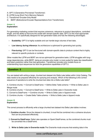 3.
Questions & Answers PDF
A. GPT-3 (Generative Pre-trained Transformer)
B. LSTM (Long Short-Term Memory) Network
C. Transformer Encoder-Only Model
D. BERT (Bidirectional Encoder Representations from Transformers)
Page 4
The Overwrite mode ensures that existing data in the
You are tasked with writing a large, chunked text dataset into Delta Lake tables within Unity Catalog. The
data needs to be prepared efficiently for querying and analysis. Which of the following is the correct
sequence of operations to write the chunked text data into a Delta Lake table?
A. Combine chunks →Convert to DataFrame →Define Delta Table schema →Write to Delta Lake in
Merge mode
B. Combine chunks →Convert to DataFrame →Write to Delta Lake in Overwrite mode
C. Convert to DataFrame →Combine chunks →Write to Delta Lake in Append mode
D. Combine chunks →Create Delta Table schema →Write to Delta Lake in Append mode
The correct process to efficiently write a large chunked text dataset into Delta Lake tables involves:
1. Combine chunks: Since the dataset is chunked, it must first be combined into a cohesive structure
that can be processed effectively.
2. Convert to DataFrame: Delta Lake operates on Spark DataFrames, so the combined chunks must
be converted into a DataFrame.
For generating marketing content that requires coherence, relevance to product descriptions, controlled
length, and the ability to fine-tune the model with domain-specific data, GPT-3 is the most appropriate
architecture. It is specifically designed for text generation tasks and has the following advantages:
• Scalability: GPT-3 is highly scalable and can handle large volumes of text data.
• Low latency during inference: Its architecture is optimized for generating text quickly.
• Fine-tuning: GPT-3 can be fine-tuned with domain-specific data to produce content that is highly
relevant to specific products or contexts.
Other models like LSTM and BERT are not as optimized for generative tasks. LSTM struggles with long-
range dependencies, while BERT, being an encoder-only model, is more suited for tasks like classification
and token prediction rather than text generation. Transformer encoder-only models focus on
understanding input sequences but lack the generative capabilities of GPT-3.
Question: 5
Answer: A
Explanation:
Answer: B
Explanation:
Write to Delta Lake in Overwrite mode:
www.certifiedumps.com
 