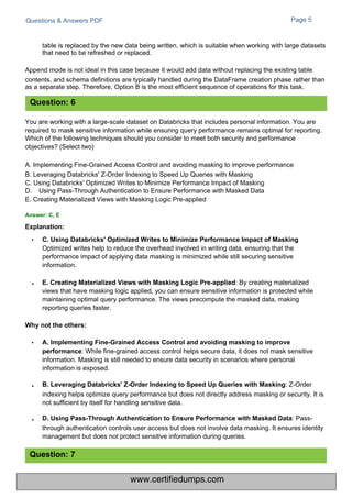 Questions & Answers PDF
:
Optimized writes help to reduce the overhead involved in writing data, ensuring that the
performance impact of applying data masking is minimized while still securing sensitive
information.
E. Creating Materialized Views with Masking Logic Pre-applied: By creating materialized
views that have masking logic applied, you can ensure sensitive information is protected while
maintaining optimal query performance. The views precompute the masked data, making
reporting queries faster.
Page 5
You are working with a large-scale dataset on Databricks that includes personal information. You are
required to mask sensitive information while ensuring query performance remains optimal for reporting.
Which of the following techniques should you consider to meet both security and performance
objectives? (Select two)
A. Implementing Fine-Grained Access Control and avoiding masking to improve performance
B. Leveraging Databricks' Z-Order Indexing to Speed Up Queries with Masking
C. Using Databricks' Optimized Writes to Minimize Performance Impact of Masking
D. Using Pass-Through Authentication to Ensure Performance with Masked Data
E. Creating Materialized Views with Masking Logic Pre-applied
: While fine-grained access control helps secure data, it does not mask sensitive
information. Masking is still needed to ensure data security in scenarios where personal
information is exposed.
B. Leveraging Databricks' Z-Order Indexing to Speed Up Queries with Masking: Z-Order
indexing helps optimize query performance but does not directly address masking or security. It is
not sufficient by itself for handling sensitive data.
D. Using Pass-Through Authentication to Ensure Performance with Masked Data: Pass-
through authentication controls user access but does not involve data masking. It ensures identity
management but does not protect sensitive information during queries.
table is replaced by the new data being written, which is suitable when working with large datasets
that need to be refreshed or replaced.
Append mode is not ideal in this case because it would add data without replacing the existing table
contents, and schema definitions are typically handled during the DataFrame creation phase rather than
as a separate step. Therefore, Option B is the most efficient sequence of operations for this task.
Question: 7
Question: 6
Answer: C, E
Explanation:
Why not the others:
• A. Implementing Fine-Grained Access Control and avoiding masking to improve
performance
• C. Using Databricks' Optimized Writes to Minimize Performance Impact of Masking
•
•
•
www.certifiedumps.com
 