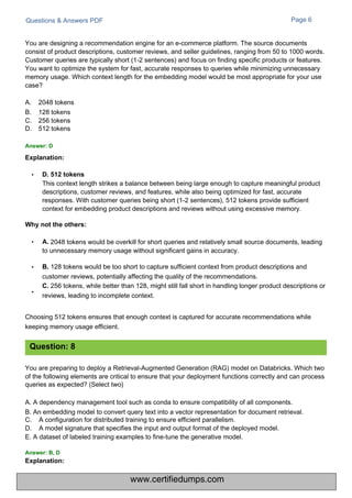 Questions & Answers PDF Page 6
This context length strikes a balance between being large enough to capture meaningful product
descriptions, customer reviews, and features, while also being optimized for fast, accurate
responses. With customer queries being short (1-2 sentences), 512 tokens provide sufficient
context for embedding product descriptions and reviews without using excessive memory.
You are designing a recommendation engine for an e-commerce platform. The source documents
consist of product descriptions, customer reviews, and seller guidelines, ranging from 50 to 1000 words.
Customer queries are typically short (1-2 sentences) and focus on finding specific products or features.
You want to optimize the system for fast, accurate responses to queries while minimizing unnecessary
memory usage. Which context length for the embedding model would be most appropriate for your use
case?
A.
B.
C.
D.
2048 tokens
128 tokens
256 tokens
512 tokens
• 2048 tokens would be overkill for short queries and relatively small source documents, leading
to unnecessary memory usage without significant gains in accuracy.
• B. 128 tokens would be too short to capture sufficient context from product descriptions and
customer reviews, potentially affecting the quality of the recommendations.
C. 256 tokens, while better than 128, might still fall short in handling longer product descriptions or
reviews, leading to incomplete context.
•
Choosing 512 tokens ensures that enough context is captured for accurate recommendations while
keeping memory usage efficient.
You are preparing to deploy a Retrieval-Augmented Generation (RAG) model on Databricks. Which two
of the following elements are critical to ensure that your deployment functions correctly and can process
queries as expected? (Select two)
A. A dependency management tool such as conda to ensure compatibility of all components.
B. An embedding model to convert query text into a vector representation for document retrieval.
C.
D.
A configuration for distributed training to ensure efficient parallelism.
A model signature that specifies the input and output format of the deployed model.
E. A dataset of labeled training examples to fine-tune the generative model.
Question: 8
Answer: D
Explanation:
Answer: B, D
Explanation:
• D. 512 tokens
Why not the others:
A.
www.certifiedumps.com
 